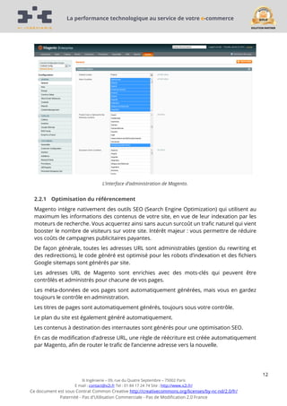La performance technologique au service de votre e-commerce

L’interface d’administration de Magento.

2.2.1 Optimisation du référencement
Magento intègre nativement des outils SEO (Search Engine Optimization) qui utilisent au
maximum les informations des contenus de votre site, en vue de leur indexation par les
moteurs de recherche. Vous acquerrez ainsi sans aucun surcoût un trafic naturel qui vient
booster le nombre de visiteurs sur votre site. Intérêt majeur : vous permettre de réduire
vos coûts de campagnes publicitaires payantes.
De façon générale, toutes les adresses URL sont administrables (gestion du rewriting et
des redirections), le code généré est optimisé pour les robots d’indexation et des fichiers
Google sitemaps sont générés par site.
Les adresses URL de Magento sont enrichies avec des mots-clés qui peuvent être
contrôlés et administrés pour chacune de vos pages.
Les méta-données de vos pages sont automatiquement générées, mais vous en gardez
toujours le contrôle en administration.
Les titres de pages sont automatiquement générés, toujours sous votre contrôle.
Le plan du site est également généré automatiquement.
Les contenus à destination des internautes sont générés pour une optimisation SEO.
En cas de modification d’adresse URL, une règle de réécriture est créée automatiquement
par Magento, afin de router le trafic de l’ancienne adresse vers la nouvelle.

12
Xi Ingénierie – 09, rue du Quatre Septembre – 75002 Paris
E mail : contact@x2i.fr Tel : 01 84 17 24 74 Site : http://www.x2i.fr/

Ce document est sous Contrat Common Creative http://creativecommons.org/licenses/by-nc-nd/2.0/fr/
Paternité - Pas d'Utilisation Commerciale - Pas de Modification 2.0 France

 