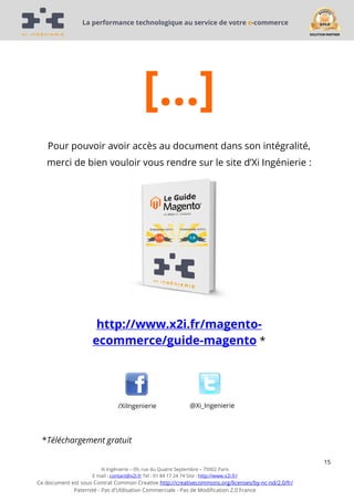 La performance technologique au service de votre e-commerce

[…]
Pour pouvoir avoir accès au document dans son intégralité,
merci de bien vouloir vous rendre sur le site d’Xi Ingénierie :

http://www.x2i.fr/magentoecommerce/guide-magento *

/XiIngenierie

@Xi_Ingenierie

*Téléchargement gratuit
15
Xi Ingénierie – 09, rue du Quatre Septembre – 75002 Paris
E mail : contact@x2i.fr Tel : 01 84 17 24 74 Site : http://www.x2i.fr/

Ce document est sous Contrat Common Creative http://creativecommons.org/licenses/by-nc-nd/2.0/fr/
Paternité - Pas d'Utilisation Commerciale - Pas de Modification 2.0 France

 