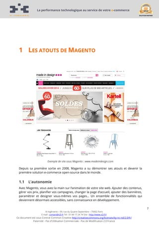 La performance technologique au service de votre e-commerce

1 LES ATOUTS DE MAGENTO

Exemple de site sous Magento : www.madeindesign.com

Depuis sa première sortie en 2008, Magento a su démontrer ses atouts et devenir la
première solution e-commerce open-source dans le monde.

1.1

L’autonomie

Avec Magento, vous avez la main sur l’animation de votre site web. Ajouter des contenus,
gérer vos prix, planifier vos campagnes, changer la page d’accueil, ajouter des bannières,
paramétrer et designer vous-mêmes vos pages… Un ensemble de fonctionnalités qui
deviennent désormais accessibles, sans connaissance en développement.
7
Xi Ingénierie – 09, rue du Quatre Septembre – 75002 Paris
E mail : contact@x2i.fr Tel : 01 84 17 24 74 Site : http://www.x2i.fr/

Ce document est sous Contrat Common Creative http://creativecommons.org/licenses/by-nc-nd/2.0/fr/
Paternité - Pas d'Utilisation Commerciale - Pas de Modification 2.0 France

 