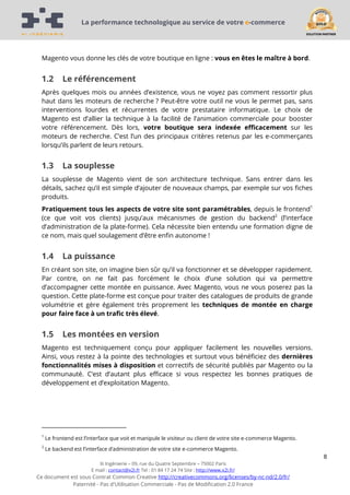 La performance technologique au service de votre e-commerce

Magento vous donne les clés de votre boutique en ligne : vous en êtes le maître à bord.

1.2

Le référencement

Après quelques mois ou années d’existence, vous ne voyez pas comment ressortir plus
haut dans les moteurs de recherche ? Peut-être votre outil ne vous le permet pas, sans
interventions lourdes et récurrentes de votre prestataire informatique. Le choix de
Magento est d’allier la technique à la facilité de l’animation commerciale pour booster
votre référencement. Dès lors, votre boutique sera indexée efficacement sur les
moteurs de recherche. C’est l’un des principaux critères retenus par les e-commerçants
lorsqu’ils parlent de leurs retours.

1.3

La souplesse

La souplesse de Magento vient de son architecture technique. Sans entrer dans les
détails, sachez qu’il est simple d’ajouter de nouveaux champs, par exemple sur vos fiches
produits.
Pratiquement tous les aspects de votre site sont paramétrables, depuis le frontend1
(ce que voit vos clients) jusqu’aux mécanismes de gestion du backend2 (l’interface
d’administration de la plate-forme). Cela nécessite bien entendu une formation digne de
ce nom, mais quel soulagement d’être enfin autonome !

1.4

La puissance

En créant son site, on imagine bien sûr qu’il va fonctionner et se développer rapidement.
Par contre, on ne fait pas forcément le choix d’une solution qui va permettre
d’accompagner cette montée en puissance. Avec Magento, vous ne vous poserez pas la
question. Cette plate-forme est conçue pour traiter des catalogues de produits de grande
volumétrie et gère également très proprement les techniques de montée en charge
pour faire face à un trafic très élevé.

1.5

Les montées en version

Magento est techniquement conçu pour appliquer facilement les nouvelles versions.
Ainsi, vous restez à la pointe des technologies et surtout vous bénéficiez des dernières
fonctionnalités mises à disposition et correctifs de sécurité publiés par Magento ou la
communauté. C’est d’autant plus efficace si vous respectez les bonnes pratiques de
développement et d’exploitation Magento.

1

Le frontend est l’interface que voit et manipule le visiteur ou client de votre site e-commerce Magento.

2

Le backend est l’interface d’administration de votre site e-commerce Magento.

8
Xi Ingénierie – 09, rue du Quatre Septembre – 75002 Paris
E mail : contact@x2i.fr Tel : 01 84 17 24 74 Site : http://www.x2i.fr/

Ce document est sous Contrat Common Creative http://creativecommons.org/licenses/by-nc-nd/2.0/fr/
Paternité - Pas d'Utilisation Commerciale - Pas de Modification 2.0 France

 