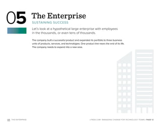 | PAGE 12LYNDA.COM | MANAGING CHANGE FOR TECHNOLOGY TEAMSO5 : THE ENTERPRISE
The Enterprise
SUSTAINING SUCCESS
Let’s look at a hypothetical large enterprise with employees
in the thousands, or even tens of thousands.
05
The company built a successful product and expanded its portfolio to three business
units of products, services, and technologies. One product line nears the end of its life.
The company needs to expand into a new area.
 