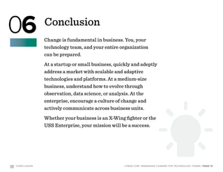 Change is fundamental in business. You, your
technology team, and your entire organization
can be prepared.
At a startup or small business, quickly and adeptly
address a market with scalable and adaptive
technologies and platforms. At a medium-size
business, understand how to evolve through
observation, data science, or analysis. At the
enterprise, encourage a culture of change and
actively communicate across business units.
Whether your business is an X-Wing fighter or the
USS Enterprise, your mission will be a success.
O6 : CONCLUSION | PAGE 15LYNDA.COM | MANAGING CHANGE FOR TECHNOLOGY TEAMS
Conclusion
06
 