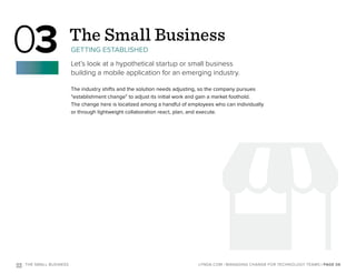 The industry shifts and the solution needs adjusting, so the company pursues
“establishment change” to adjust its initial work and gain a market foothold.
The change here is localized among a handful of employees who can individually
or through lightweight collaboration react, plan, and execute.
O3 : THE SMALL BUSINESS
The Small Business
GETTING ESTABLISHED
Let’s look at a hypothetical startup or small business
building a mobile application for an emerging industry.
03
| PAGE 06LYNDA.COM | MANAGING CHANGE FOR TECHNOLOGY TEAMS
 