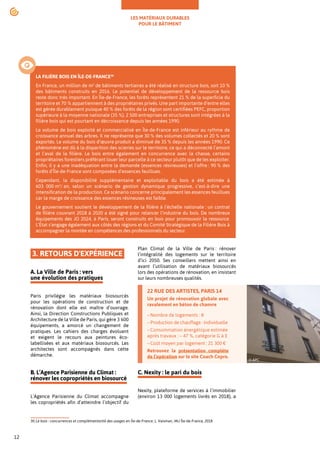 LES MATÉRIAUX DURABLES
POUR LE BÂTIMENT
12
3. RETOURS D'EXPÉRIENCE
A. La Ville de Paris : vers
une évolution des pratiques
Paris privilégie les matériaux biosourcés
pour les opérations de construction et de
rénovation dont elle est maître d’ouvrage.
Ainsi, la Direction Constructions Publiques et
Architecture de la Ville de Paris, qui gère 3 600
équipements, a amorcé un changement de
pratiques. Les cahiers des charges évoluent
et exigent le recours aux peintures éco-
labellisées et aux matériaux biosourcés. Les
architectes sont accompagnés dans cette
démarche.30
B. L’Agence Parisienne du Climat :
rénover les copropriétés en biosourcé
L’Agence Parisienne du Climat accompagne
les copropriétés afin d’atteindre l’objectif du
30.Le bois : concurrences et complémentarité des usages en Île-de-France, L. Vaisman, IAU Île-de-France, 2018
Plan Climat de la Ville de Paris : rénover
l’intégralité des logements sur le territoire
d’ici 2050. Ses conseillers mettent ainsi en
avant l’utilisation de matériaux biosourcés
lors des opérations de rénovation, en insistant
sur leurs nombreuses qualités.
C. Nexity : le pari du bois
Nexity, plateforme de services à l’immobilier
(environ 13 000 logements livrés en 2018), a
LA FILIÈRE BOIS EN ÎLE-DE-FRANCE30
En France, un million de m2
de bâtiments tertiaires a été réalisé en structure bois, soit 10 %
des bâtiments construits en 2016. Le potentiel de développement de la ressource bois
reste donc très important. En Île-de-France, les forêts représentent 21 % de la superficie du
territoire et 70 % appartiennent à des propriétaires privés. Une part importante d’entre elles
est gérée durablement puisque 40 % des forêts de la région sont certifiées PEFC, proportion
supérieure à la moyenne nationale (35 %). 2 500 entreprises et structures sont intégrées à la
filière bois qui est pourtant en décroissance depuis les années 1990.
Le volume de bois exploité et commercialisé en Île-de-France est inférieur au rythme de
croissance annuel des arbres. Il ne représente que 30 % des volumes collectés et 20 % sont
exportés. Le volume du bois d’œuvre produit a diminué de 35 % depuis les années 1990. Ce
phénomène est dû à la disparition des scieries sur le territoire, ce qui a déconnecté l’amont
et l’aval de la filière. Le bois entre également en concurrence avec la chasse, certains
propriétaires forestiers préférant louer leur parcelle à ce secteur plutôt que de les exploiter.
Enfin, il y a une inadéquation entre la demande (essences résineuses) et l’offre : 90 % des
forêts d’Île-de-France sont composées d’essences feuillues.
Cependant, la disponibilité supplémentaire et exploitable du bois a été estimée à
603 000 m3
/ an, selon un scénario de gestion dynamique progressive, c’est-à-dire une
intensification de la production. Ce scénario concerne principalement les essences feuillues
car la marge de croissance des essences résineuses est faible.
Le gouvernement soutient le développement de la filière à l’échelle nationale : un contrat
de filière couvrant 2018 à 2020 a été signé pour relancer l’industrie du bois. De nombreux
équipements des JO 2024, à Paris, seront construits en bois pour promouvoir la ressource.
L’État s’engage également aux côtés des régions et du Comité Stratégique de la Filière Bois à
accompagner la montée en compétences des professionnels du secteur.
•
22 RUE DES ARTISTES, PARIS 14
Un projet de rénovation globale avec
ravalement en béton de chanvre
–Nombre de logements : 8
–Production de chauffage : individuelle
–Consommation énergétique estimée
après travaux : – 47 %, catégorie G à E
–Coût moyen par logement : 21 300 €
Retrouvez la présentation complète
de l’opération sur le site Coach Copro.
© APC
 
