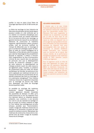 LES MATÉRIAUX DURABLES
POUR LE BÂTIMENT
14
justifier la mise en place d’une filière de
recyclage spécifique est de 10 000 tonnes par
an.
La filière de recyclage du bois (industrie de
fabrication de panneaux de bois) existe depuis
plusieurs années et a été renforcée par la
Loi relative à la transition énergétique pour
une croissance verte, qui impose notamment
le tri à la source du bois et son recyclage. Le
gisement de bois de classe B issu du bâtiment
(éléments de construction et mobiliers)
augmente significativement depuis plusieurs
années, mais les territoires souffrent du
manque de débouchés pour le recyclage et
pour la production d’énergie à partir du bois.
Dans le cadre du Comité Stratégique de la
Filière Bois, un Plan déchets a été mis en place
pour valoriser davantage les flux actuellement
éliminés et exportés. Il prévoit à l'horizon
2025 l'augmentation du taux d'incorporation
minimal de bois recyclé dans les panneaux
de particules ainsi que le développement
d'usines de production d'énergie à partir
de cette ressource. Le développement de
l'énergie produite à partir de cette ressource
est également prévu. Toutefois, la présence
de contaminants (dans les colles, les résines
synthétiques, les biocides, les peintures et les
vernis appliqués aux matériaux de bois) et le
manque de données de caractérisation de ces
déchets présentent des freins au recyclage et
à la valorisation énergétique31
. Pour d’autres
matériaux biosourcés, le gisement disponible
pour le recyclage est encore trop faible
pour développer une filière de recyclage
économiquement viable.
En parallèle du recyclage des matériaux
biosourcés, bientôt indispensable, il
convient également d’étudier l’ensemble
des possibilités de réemploi. En effet, qu’ils
soient biosourcés ou non, les matériaux issus
d’un bâtiment détruit ou réhabilité peuvent
prétendre, sous conditions, à une seconde
vie. C’est le cas par exemple du bardage en
bois du projet Les Fushias, présenté en page
23. Pour réaliser des aménagements les plus
vertueux possibles pour l’environnement,
coupler l’usage des matériaux biosourcés au
réemploi et à l’économie circulaire est bien
souvent la meilleure solution. Réemployer des
matériaux de construction, biosourcés ou non,
permet ainsi de limiter l’usage de nouvelles
ressources et d’énergie.
31.Note de veille n°3, ADEME, Réseau Synapse
LES AIDES FINANCIÈRES
Il n’existe pas à ce jour d’aide
financière spécifique liée à l’utilisation
de matériaux biosourcés. Cependant,
pour les copropriétés privées, Éco-
Rénovons Paris peut augmenter le
montant de la subvention accordée
par la Ville de Paris dans le cas
d’utilisation de matériaux biosourcés.
Lancé en 2016, ce dispositif vise à
encourager les copropriétés à rénover
leurs immeubles. Les 536 copropriétés
lauréates du dispositif sont ainsi
accompagnées dans leur projet de
rénovation et peuvent bénéficier
d’aides financières. Leur montant
varie en fonction de la nature des
travaux réalisés, de la performance
énergétique gagnée et des matériaux
utilisés et peut atteindre jusqu’à
1 000 € par logement.
Pour le logement social, la Ville de
Paris met également en place une
aide pour les opérations labellisées
BBCA ou bâtiments biosourcés. En
2019, cette aide était de 20 €/m2
. De
même, le Conseil Régional d’Île-de-
France propose une subvention de
500 € aux opérations portant le label
BBCA.
 