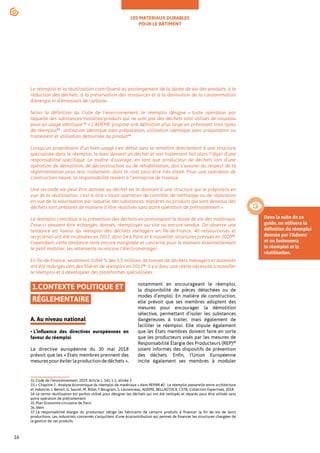 LES MATÉRIAUX DURABLES
POUR LE BÂTIMENT
16
32.Code de l’environnement, 2019, Article L. 541-1-1, alinéa 3
33.« Chapitre 2 : Analyse économique du réemploi de matériaux » dans REPAR #2 : Le réemploi passerelle entre architecture
et industrie, J. Benoit, G. Saurel, M. Billet, F.Bougrain, S. Laurenceau, ADEME, BELLASTOCK, CSTB, Collection Expertises, 2018
34.Le terme réutilisation est parfois utilisé pour désigner les déchets qui ont été nettoyés et réparés pour être utilisés sans
autre opération de prétraitement.
35.Plan Économie circulaire de Paris
36.Idem
37.La responsabilité élargie du producteur oblige les fabricants de certains produits à financer la fin de vie de leurs
productions. Les industriels concernés s’acquittent d’une écocontribution qui permet de financer les structures chargées de
la gestion de ces produits.
Le réemploi et la réutilisation contribuent au prolongement de la durée de vie des produits, à la
réduction des déchets, à la préservation des ressources et à la diminution de la consommation
d’énergie et d'émissions de carbone.
Selon la définition du Code de l’environnement, le réemploi désigne « toute opération par
laquelle des substances/matières/produits qui ne sont pas des déchets sont utilisés de nouveau
pour un usage identique.32
» L’ADEME propose une définition plus large en prévoyant trois types
de réemploi33
: utilisation identique sans préparation, utilisation identique avec préparation ou
traitement et utilisation détournée du produit34
.
Lorsqu’un propriétaire d’un bien usagé s’en défait sans le remettre directement à une structure
spécialisée dans le réemploi, le bien devient un déchet et son traitement fait alors l’objet d’une
responsabilité spécifique. Le maître d’ouvrage, en tant que producteur de déchets lors d’une
opération de démolition, de déconstruction ou de réhabilitation, doit s’assurer du respect de la
réglementation pour leur traitement, dont le coût peut être très élevé. Pour une opération de
construction neuve, la responsabilité revient à l’entreprise de travaux.
Une seconde vie peut être donnée au déchet en le donnant à une structure qui le préparera en
vue de la réutilisation, c’est-à-dire « toute opération de contrôle, de nettoyage ou de réparation
en vue de la valorisation par laquelle des substances, matières ou produits qui sont devenus des
déchets sont préparés de manière à être réutilisés sans autre opération de prétraitement ».
Le réemploi contribue à la prévention des déchets en prolongeant la durée de vie des matériaux.
Ceux-ci peuvent être échangés, donnés, réemployés sur site ou encore vendus. On observe une
tendance en faveur du réemploi des déchets ménagers en Île-de-France. 40 ressourceries et
recycleries ont été recensées en 2017, dont 14 à Paris et 6 nouvelles structures prévues en 202035
.
Cependant, cette tendance reste encore marginale et concerne pour le moment essentiellement
le petit mobilier, les vêtements ou encore l’électroménager.
En Île-de-France, seulement 0,004 % des 5,5 millions de tonnes de déchets ménagers et assimilés
ont été redirigés vers des filières de réemploi en 201336
. Il y a donc une réelle nécessité à massifier
le réemploi et à développer des plateformes spécialisées.
1.CONTEXTE POLITIQUE ET
RÉGLEMENTAIRE
A. Au niveau national
• L’influence des directives européennes en
faveur du réemploi
La directive européenne du 30 mai 2018
prévoit que les « États membres prennent des
mesurespouréviterlaproductiondedéchets »,
notamment en encourageant le réemploi,
la disponibilité de pièces détachées ou de
modes d’emploi. En matière de construction,
elle prévoit que ses membres adoptent des
mesures pour encourager la démolition
sélective, permettant d’isoler les substances
dangereuses à traiter, mais également de
faciliter le réemploi. Elle stipule également
que les États membres doivent faire en sorte
que les producteurs visés par les mesures de
Responsabilité Élargie des Producteurs (REP)37
soient informés des dispositifs de prévention
des déchets. Enfin, l’Union Européenne
incite également ses membres à moduler
Dans la suite de ce
guide, on utilisera la
définition du réemploi
donnée par l'Ademe
et on fusionnera
le réemploi et la
réutilisation.
 