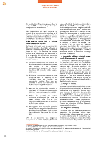 LES MATÉRIAUX DURABLES
POUR LE BÂTIMENT
17
les contributions financières prévues dans le
cadre des REP, en fonction des produits et de
leur possibilité de réemploi38
.
Ces engagements sont repris dans la Loi
relative à la lutte contre le gaspillage et à
l'économie circulaire, promulguée en février
2020. La France ambitionne d’ailleurs de créer
une REP pour le secteur du bâtiment.
• Des objectifs chiffrés pour la maîtrise
d’ouvrage publique et privée
La France a introduit pour la première fois
l’économie circulaire dans la Loi relative à la
transition énergétique pour une croissance
verte de 2015. Elle rappelle la priorité
donnée à la préservation des ressources et
à la prévention des déchets qui comprend
le réemploi. Elle s’est fixée entre autres, les
objectifs suivants :
Développer le réemploi, notamment des
équipements électriques et électroniques,
des textiles et des éléments
d’ameublement. Les cahiers des charges
des filières REP existantes ont été adaptés
en ce sens.
À partir de 2020, utiliser au moins 60 % de
matériaux issus du réemploi ou du
recyclage dans les chantiers de
construction routière. Cette part est
calculée en masse sur l'ensemble des
matériaux utilisés pendant l'année.
Valoriser sous forme matière (réemploi et
recyclage) 70 % des déchets du secteur du
bâtiment et des travaux publics en 2020.
Réduire les quantités de déchets
d’activités économiques par unité de
valeur produite entre 2010 et 2020,
notamment ceux du secteur du bâtiment
et des travaux publics.
Par rapport à 2010, réduire les quantités
de déchets non dangereux et non inertes
admis en installation de stockage en 2020.
Cette réduction devra être de 50 % en
2025.
Afin de se conformer aux exigences
européennes, la France incite au réemploi à
38.Directive européenne du 30 mai 2018, modifiant celle du 19 novembre 2008, Articles 8, 9 et 11
39.Mesures 33, 34 et 35 de la feuille de route de économie circulaire
40.Décret n° 2011-610 du 31 mai 2011 relatif au diagnostic portant sur la gestion des déchets issus de la démolition de
catégories de bâtiments
41.Il permet d'identifier les déchets produits lors de travaux ainsi que le traitement prévu.
travers la feuille de Route économie circulaire
(FREC) d’avril 201839
. La mesure 34 envisage
de revoir en profondeur le diagnostic déchets
avant toute démolition et de l’orienter vers
un diagnostic ressources. Ce dernier permet
d'identifier les ressources et les déchets qui
peuvent être réemployés ou valorisés et sera
étendu aux opérations de réhabilitation. La
FREC promeut également le développement
de plateformes numériques pour faciliter
le réemploi. La mesure 35 engage l’État
à publier d’ici fin 2020 des « guides
techniques permettant la reconnaissance
des performances des matériaux réutilisés ou
réemployés », afin d’augmenter la confiance
des maîtres d’œuvre et des maîtres d’ouvrage
accordée au réemploi.
• La commande publique, potentiel moteur
pour le développement du réemploi
La Loi relative à la transition énergétique pour
une croissance verte prévoit que la commande
publique durable soit mise au service de la
transition vers l’économie circulaire. Elle
contribue à faire émerger et à déployer des
pratiques vertueuses, notamment en matière
de réemploi et de production de biens et
services incorporant des matières issues du
recyclage. Le Code de la commande publique
permet également aux pouvoirs publics de
faire du cycle de vie des matériaux le critère
d’attribution d’un marché.
• Un manque de contrôle
Aujourd’hui,lalégislationconcernantlesdéchets
du bâtiment prévoit uniquement la réalisation
systématique d’un diagnostic déchets avant
toute opération de démolition d'un ensemble
de plus de 1 000 m2
, afin de pouvoir mieux les
traiter40
. Or, seulement 5 à 10 % des opérations
de démolition ont donné lieu à un formulaire de
récolement41
adressé à l’ADEME. Il importe donc
de mettre en place un système de contrôle pour
s’assurer que cette étape et le futur diagnostic
ressources soient réalisés.
• Des obligations normatives
Les normes liées aux matériaux de réemploi
présentent de multiples enjeux. Leur
fiabilisation est indispensable pour respecter
le cadre réglementaire et normatif de leur
mise en œuvre, mais aussi pour se prémunir des
risques sanitaires et de problèmes éventuels
 