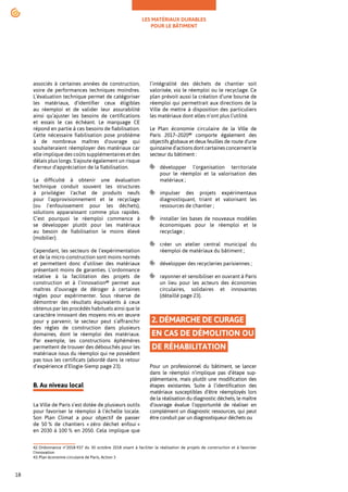 LES MATÉRIAUX DURABLES
POUR LE BÂTIMENT
18
associés à certaines années de construction,
voire de performances techniques moindres.
L’évaluation technique permet de catégoriser
les matériaux, d’identifier ceux éligibles
au réemploi et de valider leur assurabilité
ainsi qu’ajuster les besoins de certifications
et essais le cas échéant. Le marquage CE
répond en partie à ces besoins de fiabilisation.
Cette nécessaire fiabilisation pose problème
à de nombreux maîtres d'ouvrage qui
souhaiteraient réemployer des matériaux car
elle implique des coûts supplémentaires et des
délais plus longs. S'ajoute également un risque
d'erreur d'appréciation de la fiabilisation.
La difficulté à obtenir une évaluation
technique conduit souvent les structures
à privilégier l'achat de produits neufs
pour l'approvisionnement et le recyclage
(ou l’enfouissement pour les déchets),
solutions apparaissant comme plus rapides.
C’est pourquoi le réemploi commence à
se développer plutôt pour les matériaux
au besoin de fiabilisation le moins élevé
(mobilier).
Cependant, les secteurs de l’expérimentation
et de la micro-construction sont moins normés
et permettent donc d’utiliser des matériaux
présentant moins de garanties. L’ordonnance
relative à la facilitation des projets de
construction et à l’innovation42
permet aux
maîtres d’ouvrage de déroger à certaines
règles pour expérimenter. Sous réserve de
démontrer des résultats équivalents à ceux
obtenus par les procédés habituels ainsi que le
caractère innovant des moyens mis en œuvre
pour y parvenir, le secteur peut s’affranchir
des règles de construction dans plusieurs
domaines, dont le réemploi des matériaux.
Par exemple, les constructions éphémères
permettent de trouver des débouchés pour les
matériaux issus du réemploi qui ne possèdent
pas tous les certificats (abordé dans le retour
d’expérience d’Elogie-Siemp page 23).
B. Au niveau local
La Ville de Paris s’est dotée de plusieurs outils
pour favoriser le réemploi à l’échelle locale.
Son Plan Climat a pour objectif de passer
de 50 % de chantiers « zéro déchet enfoui »
en 2030 à 100 % en 2050. Cela implique que
42.Ordonnance n°2018-937 du 30 octobre 2018 visant à faciliter la réalisation de projets de construction et à favoriser
l'innovation
43.Plan économie circulaire de Paris, Action 3
l’intégralité des déchets de chantier soit
valorisée, via le réemploi ou le recyclage. Ce
plan prévoit aussi la création d’une bourse de
réemploi qui permettrait aux directions de la
Ville de mettre à disposition des particuliers
les matériaux dont elles n’ont plus l’utilité.
Le Plan économie circulaire de la Ville de
Paris 2017–202043
comporte également des
objectifs globaux et deux feuilles de route d'une
quinzaine d’actions dont certaines concernent le
secteur du bâtiment :
développer l’organisation territoriale
pour le réemploi et la valorisation des
matériaux ;
impulser des projets expérimentaux
diagnostiquant, triant et valorisant les
ressources de chantier ;
installer les bases de nouveaux modèles
économiques pour le réemploi et le
recyclage ;
créer un atelier central municipal du
réemploi de matériaux du bâtiment ;
développer des recycleries parisiennes ;
rayonner et sensibiliser en ouvrant à Paris
un lieu pour les acteurs des économies
circulaires, solidaires et innovantes
(détaillé page 23).
2. DÉMARCHE DE CURAGE
EN CAS DE DÉMOLITION OU
DE RÉHABILITATION
Pour un professionnel du bâtiment, se lancer
dans le réemploi n’implique pas d’étape sup-
plémentaire, mais plutôt une modification des
étapes existantes. Suite à l’identification des
matériaux susceptibles d’être réemployés lors
de la réalisation du diagnostic déchets, le maître
d’ouvrage évalue l’opportunité de réaliser en
complément un diagnostic ressources, qui peut
être conduit par un diagnostiqueur déchets ou
 