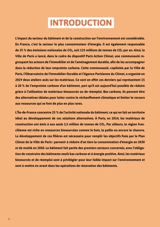 2
INTRODUCTION
L’impact du secteur du bâtiment et de la construction sur l’environnement est considérable.
En France, c’est le secteur le plus consommateur d’énergie. Il est également responsable
de 25 % des émissions nationales de CO2, soit 123 millions de tonnes de CO2 par an. Ainsi, la
Ville de Paris a lancé, dans le cadre du dispositif Paris Action Climat, une communauté re-
groupant les acteurs de l’immobilier et de l’aménagement durable, afin de les accompagner
dans la réduction de leur empreinte carbone. Cette communauté, copilotée par la Ville de
Paris, l’Observatoire de l’Immobilier Durable et l’Agence Parisienne du Climat, a organisé en
2019 deux ateliers axés sur les matériaux. Ce sont en effet ces derniers qui représentent 15
à 20 % de l’empreinte carbone d’un bâtiment, part qu’il est aujourd’hui possible de réduire
grâce à l’utilisation de matériaux biosourcés ou de réemploi. Bas carbone, ils peuvent être
des alternatives idéales pour lutter contre le réchauffement climatique et limiter le recours
aux ressources qui se font de plus en plus rares.
L’Île-de-France concentre 25 % de l’activité nationale du bâtiment, ce qui en fait un territoire
idéal au développement de ces solutions alternatives. À Paris, en 2014, les matériaux de
construction ont émis à eux seuls 1,5 million de tonnes de CO2. Par ailleurs, la région fran-
cilienne est riche en ressources biosourcées comme le bois, la paille ou encore le chanvre.
Le développement de ces filières est nécessaire pour remplir les objectifs fixés par le Plan
Climat de la Ville de Paris : parvenir à réduire d’un tiers la consommation d’énergie en 2030
et de moitié en 2050. Le bâtiment fait partie des premiers secteurs concernés, avec l’obliga-
tion de construire des bâtiments neufs bas carbone et à énergie positive. Ainsi, les matériaux
biosourcés et de réemploi sont à privilégier pour leur faible impact sur l’environnement et
sont à mettre en avant dans les opérations de rénovation des bâtiments.
 