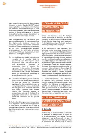 LES MATÉRIAUX DURABLES
POUR LE BÂTIMENT
20
dant, des engins de manutention légers peuvent
intervenir en soutien. D’après l’ADEME47
, le coût
de ces opérations est généralement limité, mais
les matériaux doivent bénéficier par la suite
d’un conditionnement particulier avant d’être
stockés. La dépose sélective et le tri des ma-
tériaux favorisent la propreté et améliorent la
sécurité des interventions des ouvriers.
Des aménagements sont nécessaires pour
permettre l’évacuation de matériaux entiers.
Les équipements existants, comme les
ascenceurs, peuvent entraîner des contraintes
logistiques (liées à leur transport par exemple)
et des coûts supplémentaires. Plusieurs
schémas peuvent être suivis selon la vocation
du matériau réutilisé, in situ ou ex situ, et selon
l’acteur qui se charge du réemploi.
Les matériaux sont stockés et préparés au
réemploi sur le chantier d’où ils
proviennent avant d’être répartis sur un
ou plusieurs sites. Cette solution est la
plus économique. Cependant, la
prospection visant à trouver des
repreneurs et des solutions de stockage
adaptées allonge la durée de préparation
du chantier si elle n’est pas anticipée en
amont lors du diagnostic ressources, et
actualisée au cours du chantier.
Les matériaux sont envoyés dans une filière
quisechargedirectementdeleurréemploi.
En plus de limiter les contraintes
logistiques, les filières spécialisées dans le
réemploi possèdent un réseau de clients, il
est donc plus facile pour elles d’écouler
leurs stocks. Toutefois, elles peuvent
s'avérer plus onéreuses puisque le
prestataire qui se charge du stockage, de la
préparation et de l’envoi des matériaux
prend une commission sur leur prix de
vente.
Enfin, lors d’un échange, une vente ou un don,
il est important d’établir un contrat de cession
à titre gratuit ou onéreux, afin d’acter le
transfert de propriétaire et de responsabilité.
La réglementation est à ce sujet encore en
réflexion.
47.« Chapitre 2 : Analyse économique du réemploi de matériaux » dans REPAR #2 : Le réemploi passerelle entre architecture
et industrie, J. Benoit, G. Saurel, M. Billet, F.Bougrain, S. Laurenceau, ADEME, BELLASTOCK, CSTB, Collection Expertises, 2018
3. DÉMARCHE EN CAS DE
CONSTRUCTION OU
DE RÉNOVATION
Utiliser des matériaux issus du réemploi
permet de réduire les émissions de GES des
bâtiments et la consommation de carbone et
stimule l’emploi local. Cela peut également
s’avérer plus économique. Toutefois, quelques
éléments sont à prendre en compte.
Si les performances des matériaux sont
reconnues par des garanties et des assurances,
et qu’il n’y a pas de spécificité de pose liée aux
règles professionnelles du matériau concerné,
alors le processus d’intégration des matériaux
de réemploi ne diffère pas de celui appliqué
pour des matériaux neufs. Certainesadaptations
peuvent être à prévoir afin d'obtenir des niveaux
deperformanceégauxàceuxdesmatériauxneufs.
Le changement d’usage peut aussi être envisagé.
Un travail de préparation supplémentaire est
nécessaire si les matériaux ne disposent pas de
garanties suffisantes pour être en accord avec
l'ensemble des normes. Il convient d'y penser
dès la réalisation du diagnostic ressources pour
intégrer cette étape dans le planning du chantier.
La non-standardisation des matériaux
de réemploi peut également retarder le
chantier et demander une main d’œuvre plus
qualifiée. Ces éléments sont généralement
spécifiés lors de l’achat. Il est également à
noter que le manque de structuration des
filières d’approvisionnement en matériaux de
réemploi peut occasionner des risques plus
élevés de retard de la part des fournisseurs.
4. LES PLATEFORMES ET
ENTREPRISES SPÉCIALISÉES
DANS LE RÉEMPLOI
A. Backacia
Backacia met en relation l'offre et la demande
en matériaux de réemploi, issus de surplus ou
de la déconstruction. Leur service s’adresse
uniquement aux professionnels et vise à
faciliter le réemploi en proposant des garanties
de conformité des matériaux et un service
 