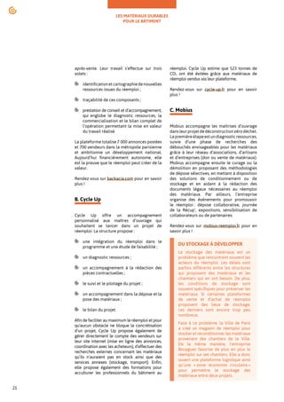 LES MATÉRIAUX DURABLES
POUR LE BÂTIMENT
21
après-vente. Leur travail s’effectue sur trois
volets :
identificationetcartographiedenouvelles
ressources issues du réemploi ;
traçabilité de ces composants ;
prestation de conseil et d’accompagnement,
qui englobe le diagnostic ressources, la
commercialisation et le bilan complet de
l’opération permettant la mise en valeur
du travail réalisé.
La plateforme totalise 7 000 annonces postées
et 700 vendeurs dans la métropole parisienne
et ambitionne un développement national.
Aujourd’hui financièrement autonome, elle
est la preuve que le réemploi peut créer de la
valeur.
Rendez-vous sur backacia.com pour en savoir
plus !
B. Cycle Up
Cycle Up offre un accompagnement
personnalisé aux maîtres d’ouvrage qui
souhaitent se lancer dans un projet de
réemploi. La structure propose :
une intégration du réemploi dans le
programme et une étude de faisabilité ;
un diagnostic ressources ;
un accompagnement à la rédaction des
pièces contractuelles ;
le suivi et le pilotage du projet ;
un accompagnement dans la dépose et la
pose des matériaux ;
le bilan du projet.
Afin de faciliter au maximum le réemploi et pour
qu'aucun obstacle ne bloque la concrétisation
d’un projet, Cycle Up propose également de
gérer directement le compte des vendeurs sur
leur site internet (mise en ligne des annonces,
coordination avec les acheteurs), d’effectuer des
recherches externes concernant les matériaux
qu’ils n’auraient pas en stock ainsi que des
services annexes (stockage, transport). Enfin,
elle propose également des formations pour
acculturer les professionnels du bâtiment au
réemploi. Cycle Up estime que 523 tonnes de
CO2 ont été évitées grâce aux matériaux de
réemploi vendus via leur plateforme.
Rendez-vous sur cycle-up.fr pour en savoir
plus !
C. Mobius
Mobius accompagne les maîtrises d’ouvrage
dansleurprojetdedéconstructionzérodéchet.
Lapremièreétapeestundiagnosticressources,
suivie d’une phase de recherches des
débouchés envisageables pour les matériaux
grâce à leur réseau d’associations, d’artisans
et d’entreprises (don ou vente de matériaux).
Mobius accompagne ensuite le curage ou la
démolition en proposant des méthodologies
de dépose sélectives, en mettant à disposition
des solutions de conditionnement ou de
stockage et en aidant à la rédaction des
documents légaux nécessaires au réemploi
des matériaux. Par ailleurs, l’entreprise
organise des événements pour promouvoir
le réemploi : dépose collaborative, journée
de la Récup’, expositions, sensibilisation de
collaborateurs ou de partenaires.
Rendez-vous sur mobius-reemploi.fr pour en
savoir plus !
DU STOCKAGE À DÉVELOPPER
Le stockage des matériaux est un
problème que rencontrent souvent les
acteurs du réemploi. Les délais sont
parfois différents entre les structures
qui proposent des matériaux et les
chantiers qui en ont besoin. De plus,
les conditions de stockage sont
souvent spécifiques pour préserver les
matériaux. Si certaines plateformes
de vente et d’achat de réemploi
proposent des lieux de stockage,
ces derniers sont encore trop peu
nombreux.
Face à ce problème, la Ville de Paris
a créé un magasin de réemploi pour
stocker et reconditionner les matériaux
provenant des chantiers de la Ville.
De la même manière, l'entreprise
Bouygues favorise de plus en plus le
réemploi sur ses chantiers. Elle a donc
ouvert une plateforme logistique ainsi
qu’une « zone économie circulaire »
pour permettre le stockage des
matériaux entre deux projets.
 