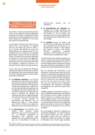 LES MATÉRIAUX DURABLES
POUR LE BÂTIMENT
22
5. COMBIEN ÇA COÛTE ET
COMBIEN ÇA RAPPORTE ?
Aujourd’hui, il n’existe pas de données précises
sur le coût du réemploi, ce dernier dépendant
beaucoup du contexte. Les éléments suivants
proviennent de retours d’expérience et d’une
étude réalisée par l’ADEME48
, ils n’ont donc
pas vocation à être généralisés.
La principale motivation des acteurs qui se
lancent dans une opération de réemploi
n’est pas de réaliser du profit. En effet, il
leur a souvent été difficile de trouver des
débouchés pour les matériaux dont ils ne se
servaient plus, et ce même en les proposant
gratuitement. L'enjeu principal est plutôt de
limiter l’utilisation des ressources naturelles,
de préserver le patrimoine, mais également
de réaliser une action sociale en aidant des
associations qui n’ont pas les moyens d’acheter
des matériaux. L’objectif est d’arriver à un
équilibre financier, atteint la plupart du temps.
Il faut noter que le réemploi de matériaux
implique des dépenses éventuelles et parfois
des recettes pour celui qui souhaite les vendre.
Il convient d’analyser plusieurs facteurs avant
de prendre une décision :
Le diagnostic ressources a un coût qui
varie en fonction de l’acteur qui le réalise,
des matériaux et de leur usage. En effet, la
recherche de fiabilisation et d’aptitude à
l’emploi des matériaux peut s’avérer plus
ou moins élevée. Attention cependant, car
ce diagnostic doit être effectué par une
personne compétente pour déterminer au
mieux le potentiel de réemploi des
matériaux ainsi que leur degré de vétusté.
Il permet de limiter le coût de l’assurance
à souscrire, puisqu'il garantit les
performances des matériaux. Pour un
bâtiment de 1 000 m², il faut compter
entre 2 000 et 2 500 € pour réaliser un
diagnosticressourcesparunprofessionnel.
La déconstruction d’un bâtiment peut
s’avérer moins coûteuse qu’une
démolition, mais ce n’est pas toujours le
cas. La logistique qu’implique la
préservation des matériaux peut
engendrer des frais supplémentaires ainsi
que de la manutention. En effet, la
48.« Chapitre 2 : Analyse économique du réemploi de matériaux » dans REPAR #2 : Le réemploi passerelle entre architecture
et industrie, J. Benoit, G. Saurel, M. Billet, F.Bougrain, S. Laurenceau, ADEME, BELLASTOCK, CSTB, Collection Expertises, 2018
déconstruction requièrt plus de
travailleurs.
La standardisation des matériaux, qui
implique leur curage, représente une
augmentation des coûts, mais permet de
les réutiliser et de les stocker plus
facilement. Enfin, le transport génère des
frais variables selon la localisation du lieu
de stockage.
Le réemploi permet de donner une
seconde vie aux matériaux et de réaliser
par conséquent des économies sur le
traitement des déchets. Il peut générer
des recettes si ceux-ci sont vendus.
Plusieurs plateformes proposent
aujourd’hui des fourchettes de prix en
fonction de leur écosystème de clients.
L’équilibre financier du réemploi s’apprécie au
cas par cas. Selon Cycle Up, les ventes réalisées
sur leur plateforme permettent de couvrir le
coût de la dépose sélective. Backacia souligne
que cette activité peut aussi générer un profit,
notamment lorsqu’il s’agit de métaux précieux.
Pour les chantiers de construction ou de
rénovation, il ne devrait pas y avoir de surcoût
à utiliser un matériau de réemploi plutôt qu’un
matériau neuf, s’il a bien été préparé en amont
et si le prix du matériau neuf est conséquent.
Cycle Up estime que les matériaux vendus
sur leur site sont entre 20 et 80 % moins
chers que des matériaux neufs. Cependant,
la fiabilisation des matériaux de réemploi
peut augmenter leur coût et les rendre moins
compétitifs.
L’ADEME rappelle la nécessité de réaliser un
calculpréalablepourdéterminersileréemploi
est la solution la plus rentable. Au-delà de
l’aspect financier, le réemploi peut être un
choix engagé en faveur de l’environnement.
En raison des potentiels surcoûts du réemploi,
il est important de raisonner en coût global de
gestion des déchets, c’est-à-dire en intégrant
les économies de traitement et les coûts de
recyclage.
Pour encourager le réemploi et dépasser les
contraintes budgétaires, un soutien financier
des pouvoirs publics vers les structures
spécialisées pourrait être une solution, à
l’image de la démarche portée par la région
de Bruxelles (lire l’encart page suivante).
 