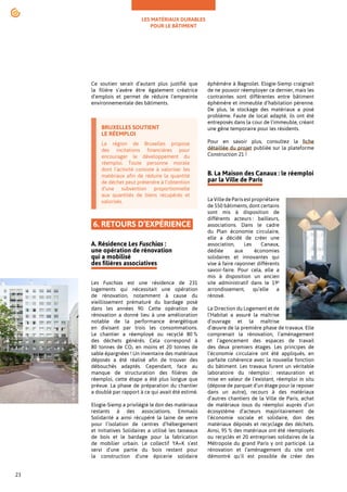 LES MATÉRIAUX DURABLES
POUR LE BÂTIMENT
23
Ce soutien serait d’autant plus justifié que
la filière s’avère être également créatrice
d’emplois et permet de réduire l’empreinte
environnementale des bâtiments.
BRUXELLES SOUTIENT
LE RÉEMPLOI
La région de Bruxelles propose
des incitations financières pour
encourager le développement du
réemploi. Toute personne morale
dont l’activité consiste à valoriser les
matériaux afin de réduire la quantité
de déchet peut prétendre à l’obtention
d’une subvention proportionnelle
aux quantités de biens récupérés et
valorisés.
6. RETOURS D’EXPÉRIENCE
A. Résidence Les Fuschias :
une opération de rénovation
qui a mobilisé
des filières associatives
Les Fuschias est une résidence de 231
logements qui nécessitait une opération
de rénovation, notamment à cause du
vieillissement prématuré du bardage posé
dans les années 90. Cette opération de
rénovation a donné lieu à une amélioration
notable de la performance énergétique
en divisant par trois les consommations.
Le chantier a réemployé ou recyclé 80 %
des déchets générés. Cela correspond à
80 tonnes de CO2 en moins et 20 tonnes de
sable épargnées ! Un inventaire des matériaux
déposés a été réalisé afin de trouver des
débouchés adaptés. Cependant, face au
manque de structuration des filières de
réemploi, cette étape a été plus longue que
prévue. La phase de préparation du chantier
a doublé par rapport à ce qui avait été estimé.
Elogie-Siemp a privilégié le don des matériaux
restants à des associations. Emmaüs
Solidarité a ainsi récupéré la laine de verre
pour l’isolation de centres d’hébergement
et Initiatives Solidaires a utilisé les tasseaux
de bois et le bardage pour la fabrication
de mobilier urbain. Le collectif YA+K s’est
servi d’une partie du bois restant pour
la construction d’une épicerie solidaire
éphémère à Bagnolet. Elogie-Siemp craignait
de ne pouvoir réemployer ce dernier, mais les
contraintes sont différentes entre bâtiment
éphémère et immeuble d’habitation pérenne.
De plus, le stockage des matériaux a posé
problème. Faute de local adapté, ils ont été
entreposés dans la cour de l’immeuble, créant
une gêne temporaire pour les résidents.
Pour en savoir plus, consultez la fiche
détaillée du projet publiée sur la plateforme
Construction 21 !
B. La Maison des Canaux : le réemploi
par la Ville de Paris
La Ville de Paris est propriétaire
de 550 bâtiments, dont certains
sont mis à disposition de
différents acteurs : bailleurs,
associations. Dans le cadre
du Plan économie circulaire,
elle a décidé de créer une
association, Les Canaux,
dédiée aux économies
solidaires et innovantes qui
vise à faire rayonner différents
savoir-faire. Pour cela, elle a
mis à disposition un ancien
site administratif dans le 19e
arrondissement, qu’elle a
rénové.
La Direction du Logement et de
l’Habitat a assuré la maîtrise
d’ouvrage et la maîtrise
d’œuvre de la première phase de travaux. Elle
comprenait la rénovation, l’aménagement
et l’agencement des espaces de travail
des deux premiers étages. Les principes de
l’économie circulaire ont été appliqués, en
parfaite cohérence avec la nouvelle fonction
du bâtiment. Les travaux furent un véritable
laboratoire du réemploi : restauration et
mise en valeur de l’existant, réemploi in situ
(dépose de parquet d’un étage pour le reposer
dans un autre), recours à des matériaux
d’autres chantiers de la Ville de Paris, achat
de matériaux issus du réemploi auprès d’un
écosystème d’acteurs majoritairement de
l’économie sociale et solidaire, don des
matériaux déposés et recyclage des déchets.
Ainsi, 95 % des matériaux ont été réemployés
ou recyclés et 20 entreprises solidaires de la
Métropole du grand Paris y ont participé. La
rénovation et l’aménagement du site ont
démontré qu’il est possible de créer des
©
Abdel
Hafid
Ali-Bakir
©
Benoît
Florençon
 