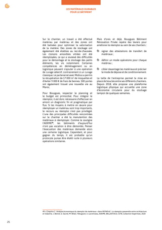 LES MATÉRIAUX DURABLES
POUR LE BÂTIMENT
25
Sur le chantier, un travail a été effectué
matériau par matériau et des zones ont
été balisées pour optimiser la valorisation
de la matière. Des zones de stockage ont
également été établies au rez-de-chaussée.
Les cloisons amovibles vitrées ont été
réemployées, ce qui a soulevé des difficultés
pour le démontage et le stockage des petits
éléments, les vis notamment. Certaines
compétences en déménagement ou en
logistique peuvent s'ajouter à une opération
de curage sélectif, contrairement à un curage
classique. Le partenariat avec Mobius a permis
la récupération de 17 000 m² de moquettes et
d’éviter 9 000 € de frais de bennes. 500 portes
ont également trouvé une nouvelle vie au
Maroc.
Pour Bouygues, respecter le planning et
le budget est primordial. Pour intégrer le
réemploi, il est donc nécessaire d’effectuer en
amont un diagnostic fin et pragmatique par
flux. Si les moyens à mettre en œuvre pour
réemployer un matériau sont trop importants,
le recours au réemploi n'est pas privilégié.
L’une des principales difficultés rencontrées
sur le chantier a été la manutention des
matériaux à réemployer. Comme le souligne
l’ADEME49
, les bâtiments d’aujourd’hui
n’ont pas vocation à être démontés. Penser
l’évacuation des matériaux demande alors
une certaine logistique. Cependant, et pour
gagner du temps, il est probable qu’un
protocole puisse être établi suite à plusieurs
opérations similaires.
49.« Chapitre 2 : Analyse économique du réemploi de matériaux » dans REPAR #2 : Le réemploi passerelle entre architecture
et industrie, J. Benoit, G. Saurel, M. Billet, F.Bougrain, S. Laurenceau, ADEME, BELLASTOCK, CSTB, Collection Expertises, 2018
Mais d'ores et déjà, Bouygues Bâtiment
Rénovation Privée repère des leviers pour
améliorer le réemploi au sein de ses chantiers :
signer des attestations de transfert de
matériaux ;
définir un mode opératoire pour chaque
matériau ;
cibler davantage les matériaux et préciser
le mode de dépose et de conditionnement.
La taille de l'entreprise permet la mise en
place de boucles entre ses différents chantiers.
Depuis 2018, elle propose une plateforme
logistique physique qui accueille une zone
d’économie circulaire pour du stockage
tampon de quelques semaines.
 