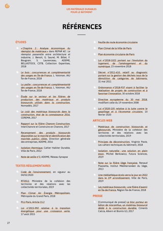 LES MATÉRIAUX DURABLES
POUR LE BÂTIMENT
27
RÉFÉRENCES
ÉTUDES
« Chapitre 2 : Analyse économique du
réemploi de matériaux » dans REPAR #2 : Le
réemploi passerelle entre architecture et
industrie, J. Benoit, G. Saurel, M. Billet, F.
Bougrain, S. Laurenceau, ADEME,
BELLASTOCK, CSTB, Collection Expertises,
2018
Le bois : concurrences et complémentarité
des usages en Île-de-France, L. Vaisman, IAU
Île-de-France, 2018
La paille : concurrences et complémentarité
des usages en Île-de-France, L. Vaisman, IAU
Île-de-France, 2018
Étude sur le secteur et les filières de
production des matériaux et produits
biosourcés utilisés dans la construction,
Nomadéis, 2017
Le coût des matériaux biosourcés dans la
construction, état de la connaissance 2016,
CEREMA, 2017
Rapport sur la filière Chanvre Construction,
InterChanvre et Construire en Chanvre, 2017
Recensement des produits biosourcés
disponibles sur le marché et identification des
marchés publics cibles, Direction générale
des entreprises, ADEME, 2016
Isolation thermique, Cahier Habiter Durable,
Ville de Paris, 2012
Note de veille n°3, ADEME, Réseau Synapse
TEXTES RÉGLEMENTAIRES
Code de l‘environnement, en vigueur au
04/02/2020
RT2012, Ministère de la cohésion des
territoires et des relations avec les
collectivités territoriales, 2019
Plan Climat Air Énergie Métropolitain,
Métropole du Grand Paris, 2018
PLU Paris, Article 15.2
Loi n°2015-992 relative à la transition
énergétique pour une croissance verte,
17 août 2015
Feuille de route économie circulaire
Plan Climat de la Ville de Paris
Plan économie circulaire de Paris
Loi n°2018-1021 portant sur l’évolution du
logement, de l’aménagement et du
numérique, 23 novembre 2018
Décret n°2011-610, relatif au diagnostic
portant sur la gestion des déchets issus de la
démolition de catégories de bâtiments,
31 mai 2011
Ordonnance n°2018-937 visant à faciliter la
réalisation de projets de construction et à
favoriser l'innovation, 30 octobre 2018
Directive européenne du 30 mai 2018,
modifiant celle du 19 novembre 2008
Loi n°2020-105 relative à la lutte contre le
gaspillage et à l'économie circulaire, 10
février 2020
ARTICLES WEB
Matériaux de construction biosourcés et
géosourcés, Ministère de la cohésion des
territoires et des relations avec les
collectivités territoriales, 2019
Principes de déconstruction, Virginie Pavie,
Les cahiers techniques du bâtiment, 2018
Isolation naturelle : une solution en plein
essor, Michel Berkowicz, Futura Sciences,
2019
Note sur la filière liège française, Renaud
Piazzetta, Institut Méditerranéen du liège,
2013
Une médiathèque écolo verra le jour en 2022
dans le 19e
arrondissement, Ville de Paris,
2019
Les matériaux biosourcés : une filière d’avenir
en Île-de-France, Région Île-de-France, 2018
PRESSE
[Communiqué de presse] Le bloc porteur en
béton de miscanthus, un matériau biosourcé
dédié à la construction durable, Ciments
Calcia, Alkern et Biomis G3, 2017
 
