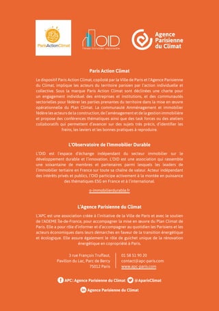 APC: Agence Parisienne du Climat @AparisClimat
Agence Parisienne du Climat
Paris Action Climat
Le dispositif Paris Action Climat, copiloté par la Ville de Paris et l'Agence Parisienne
du Climat, implique les acteurs du territoire parisien par l’action individuelle et
collective. Sous la marque Paris Action Climat sont déclinées une charte pour
un engagement individuel des entreprises et institutions, et des communautés
sectorielles pour fédérer les parties prenantes du territoire dans la mise en œuvre
opérationnelle du Plan Climat. La communauté Amménagement et immobilier
fédère les acteurs de la construction, de l’aménagement et de la gestion immobilière
et propose des conférences thématiques ainsi que des task forces ou des ateliers
collaboratifs qui permettent d’avancer sur des sujets très précis, d’identifier les
freins, les leviers et les bonnes pratiques à reproduire.
L'Observatoire de l'Immobilier Durable
L’OID est l’espace d’échange indépendant du secteur immobilier sur le
développement durable et l’innovation. L’OID est une association qui rassemble
une soixantaine de membres et partenaires parmi lesquels les leaders de
l’immobilier tertiaire en France sur toute sa chaîne de valeur. Acteur indépendant
des intérêts privés et publics, l’OID participe activement à la montée en puissance
des thématiques ESG en France et à l’international.
o-immobilierdurable.fr
L’Agence Parisienne du Climat
L’APC est une association créée à l’initiative de la Ville de Paris et avec le soutien
de l'ADEME Île-de-France, pour accompagner la mise en œuvre du Plan Climat de
Paris. Elle a pour rôle d’informer et d’accompagner au quotidien les Parisiens et les
acteurs économiques dans leurs démarches en faveur de la transition énergétique
et écologique. Elle assure également le rôle de guichet unique de la rénovation
énergétique en copropriété à Paris.
3 rue François Truffaut,
Pavillon du Lac, Parc de Bercy
75012 Paris
01 58 51 90 20
contact@apc-paris.com
www.apc-paris.com
 