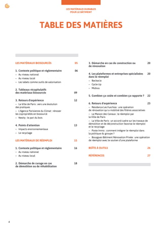 LES MATÉRIAUX DURABLES
POUR LE BÂTIMENT
4
TABLE DES MATIÈRES
LES MATÉRIAUX BIOSOURCÉS			 05
1. Contexte politique et réglementaire 		 06
– Au niveau national
– Au niveau local
– Les labels comme outils de valorisation
2. Tableaux récapitulatifs
des matériaux biosourcés			 09
3. Retours d'expérience				12
– La Ville de Paris : vers une évolution
des pratiques
– L'Agence Parisienne du Climat : rénover
les copropriétés en biosourcé
– Nexity : le pari du bois
4. Points d'attention				13
– Impacts environnementaux
– Le recyclage
LES MATÉRIAUX DE RÉEMPLOI 			 15
1. Contexte politique et réglementaire 		 16
– Au niveau national
– Au niveau local
2. Démarche de curage en cas			 18
de démolition ou de réhabilitation
3. Démarche en cas de construction ou		 20
de rénovation
4. Les plateformes et entreprises spécialisées 20
dans le réemploi
– Backacia
– Cycle Up
– Mobius
5. Combien ça coûte et combien ça rapporte ? 22
6. Retours d'expérience				23
– Résidence Les Fuschias : une opération
de rénovation qui a mobilisé des filières associatives
– La Maison des Canaux : le réemploi par
la Ville de Paris
– La Ville de Paris : un accord-cadre sur les travaux de
démolition et de déconstruction favorise le réemploi
et le recyclage
– Poste Immo : comment intégrer le réemploi dans
la politique du groupe ?
– Bouygues Bâtiment Rénovation Privée : une opération
de réemploi avec le soutien d’une plateforme
BOÎTE À OUTILS					26
RÉFÉRENCES					27
 