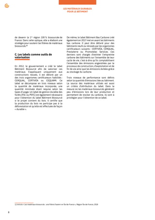 LES MATÉRIAUX DURABLES
POUR LE BÂTIMENT
8
de devenir la 1re
région 100 % biosourcée de
France. Dans cette optique, elle a élaboré une
stratégie pour soutenir les filières de matériaux
biosourcés.12
C. Les labels comme outils de
valorisation
En 2012, le gouvernement a créé le label
Bâtiment Biosourcé afin de valoriser ces
matériaux. S’appliquant uniquement aux
constructions neuves, il est délivré par un
des trois organismes certificateurs habilités :
CERQUAL, CERTIVÉA ou CEQUAMI. Ce
label se décompose en trois niveaux selon
la quantité de matériaux incorporée, une
quantité minimale étant requise selon les
types d’usage. Un label de gestion durable des
forêts (FSC ou PEFC) est également nécessaire
pour l'obtention du label Bâtiment Biosourcé
si le projet contient du bois. Il certifie que
la production du bois ne participe pas à la
déforestation et qu’elle est effectuée de façon
« durable ».
12.Article « Les matériaux biosourcés : une filière d’avenir en Île-de-France », Région Île-de-France, 2018
De même, le label Bâtiment Bas Carbone créé
également en 2017 met en avant les bâtiments
bas carbone. Il peut être délivré pour des
bâtiments neufs ou rénovés par les organismes
certificateurs suivants : CERTIVÉA, CERQUAL,
Prestaterre ou Promotelec Services. Ces
derniers sont chargés d’estimer l’empreinte
carbone des bâtiments sur l’ensemble de leur
cycle de vie, c’est-à-dire qu’ils comptabilisent
l’ensemble des émissions engendrées par le
processus de construction, d’exploitation et de
fin de vie ainsi que les émissions évitées grâce
au stockage du carbone.
Trois niveaux de performance sont définis
selon la quantité d’émissions liée au bâtiment.
La source des matériaux utilisés est aussi
un critère d'attribution du label. Dans la
mesure où les matériaux biosourcés génèrent
peu d’émissions lors de leur production et
permettent de stocker du carbone, ils sont à
privilégier pour l’obtention de ce label.
 