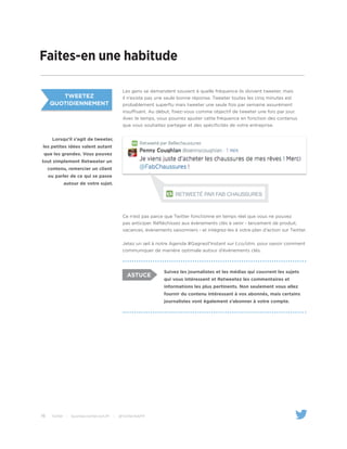 16 Twitter | business.twitter.com/fr | @TwitterAdsFR
Tweetez
quotidiennement
Faites-en une habitude
Les gens se demandent souvent à quelle fréquence ils doivent tweeter, mais
il n’existe pas une seule bonne réponse. Tweeter toutes les cinq minutes est
probablement superflu mais tweeter une seule fois par semaine assurément
insuffisant. Au début, fixez-vous comme objectif de tweeter une fois par jour.
Avec le temps, vous pourrez ajuster cette fréquence en fonction des contenus
que vous souhaitez partager et des spécificités de votre entreprise.
Ce n’est pas parce que Twitter fonctionne en temps réel que vous ne pouvez
pas anticiper. Réfléchissez aux évènements clés à venir - lancement de produit,
vacances, évènements saisonniers - et intégrez-les à votre plan d’action sur Twitter.
Jetez un œil à notre Agenda #Gagnezl’Instant sur t.co/otm. pour savoir comment
communiquer de manière optimale autour d’événements clés.
Suivez les journalistes et les médias qui couvrent les sujets
qui vous intéressent et Retweetez les commentaires et
informations les plus pertinents. Non seulement vous allez
fournir du contenu intéressant à vos abonnés, mais certains
journalistes vont également s’abonner à votre compte.
ASTUCE
Lorsqu’il s’agit de tweeter,
les petites idées valent autant
que les grandes. Vous pouvez
tout simplement Retweeter un
contenu, remercier un client
ou parler de ce qui se passe
autour de votre sujet.
 