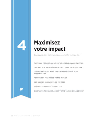 20 Twitter | business.twitter.com/fr | @TwitterAdsFR
Développez votre communauté pour amplifier votre portée.
Maximisez
votre impact4
Faites la promotion de votre @pseudonyme Twitter
Utilisez vos abonnés pour en attirer de nouveaux
connectez-vous avec des entreprises qui vous
ressemblent
MESUREZ ET MAXIMISEZ VOTRE IMPACT
Des usages innovants de Twitter
Testez les Publicités Twitter
Dix étapes pour améliorer votre taux d’engagement
 