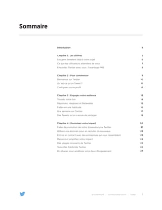 3@TwitterAdsFR | business.twitter.com/fr | Twitter
Sommaire
Introduction
Chapitre 1 : Les chiffres
Les gens tweetent déjà à votre sujet
Ce que les utilisateurs attendent de vous
Emportez Twitter avec vous : l’avantage PME
Chapitre 2 : Pour commencer
Bienvenue sur Twitter
Qu’est-ce qu’un Tweet ?
Configurez votre profil
Chapitre 3 : Engagez votre audience
Trouvez votre ton
Répondez, réagissez et Retweetez
Faites-en une habitude
Une semaine sur Twitter
Des Tweets qu’on a envie de partager
Chapitre 4 : Maximisez votre impact
Faites la promotion de votre @pseudonyme Twitter
Utilisez vos abonnés pour en recruter de nouveaux
Entrez en contact avec des entreprises qui vous ressemblent
Mesurez et amplifiez votre impact
Des usages innovants de Twitter
Testez les Publicités Twitter
Dix étapes pour améliorer votre taux d’engagement
4
5
6
7
8
9
10
11
12
13
14
15
16
17
19
20
21
22
23
24
25
26
27
 