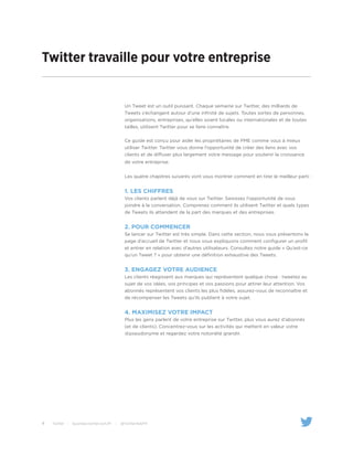 4 Twitter | business.twitter.com/fr | @TwitterAdsFR
Twitter travaille pour votre entreprise
Un Tweet est un outil puissant. Chaque semaine sur Twitter, des milliards de
Tweets s’échangent autour d’une infinité de sujets. Toutes sortes de personnes,
organisations, entreprises, qu’elles soient locales ou internationales et de toutes
tailles, utilisent Twitter pour se faire connaître.
Ce guide est conçu pour aider les propriétaires de PME comme vous à mieux
utiliser Twitter. Twitter vous donne l’opportunité de créer des liens avec vos
clients et de diffuser plus largement votre message pour soutenir la croissance
de votre entreprise.
Les quatre chapitres suivants vont vous montrer comment en tirer le meilleur parti :
1. LES CHIFFRES
Vos clients parlent déjà de vous sur Twitter. Saisissez l’opportunité de vous
joindre à la conversation. Comprenez comment ils utilisent Twitter et quels types
de Tweets ils attendent de la part des marques et des entreprises.
2. Pour commencer
Se lancer sur Twitter est très simple. Dans cette section, nous vous présentons la
page d’accueil de Twitter et nous vous expliquons comment configurer un profil
et entrer en relation avec d’autres utilisateurs. Consultez notre guide « Qu’est-ce
qu’un Tweet ? » pour obtenir une définition exhaustive des Tweets.
3. Engagez votre audience
Les clients réagissent aux marques qui représentent quelque chose : tweetez au
sujet de vos idées, vos principes et vos passions pour attirer leur attention. Vos
abonnés représentent vos clients les plus fidèles, assurez-vous de reconnaître et
de récompenser les Tweets qu’ils publient à votre sujet.
4. Maximisez votre impact
Plus les gens parlent de votre entreprise sur Twitter, plus vous aurez d’abonnés
(et de clients). Concentrez-vous sur les activités qui mettent en valeur votre
@pseudonyme et regardez votre notoriété grandir.
 