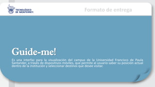 Formato de entrega
Guide-me!
Es una interfaz para la visualización del campus de la Universidad Francisco de Paula
Santander, a través de dispositivos móviles, que permite al usuario saber su posición actual
dentro de la institución y seleccionar destinos que desee visitar.
 