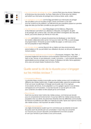 es communautés de partage de contenu comme Flickr (pour les photos), Slideshare
  L
  et Scribd (pour les documents), YouTube, Dailymotion et Vimeo (pour les vidéos)
  permettent aux internautes de partager leurs contenus (texte, audio, vidéo).

L
  es agrégateurs d’actualité comme Digg permettent aux internautes de partager
  d
   es actualités qu’ils ont trouvées en ligne, de les commenter ou de voter
  pour les contenus qu’ils préfèrent. Les éléments les plus populaires passent en première
  page des sites pour les faire connaître au plus grand nombre.

	 es sites de favoris sociaux (ou d’étiquetage) comme Delicious, Blogmarks
  L
  et StumbleUpon permettent aux utilisateurs d’étiqueter, d’enregistrer, de gérer
  et de partager des contenus web. Ces sites permettent d’enregistrer des sites web
  favoris, puis de les classer par thèmes et mots-clés.

	Les wikis permettent à un groupe de personnes de développer un site Internet
   de manière collaborative alors qu’ils n’ont aucune notion de HTML ou autre langage
   de programmation. N’importe qui peut modifier les pages. Le wiki le plus connu
   est l’encyclopédie en ligne Wikipédia.

	 es mondes virtuels comme Second Life ou Habbo sont des environnements
  L
  personnalisés en 3D, qui permettent aux utilisateurs de jouer, se retrouver virtuellement
  via leurs avatars.

  e nombreuses applications pour Smartphone (Foursquare, Instagram, Yelp, Path…)
  D
  proposent également des fonctions communautaires notamment pour se localiser
  dans un lieu, donner un avis (restaurant, musée, commerce…), pour prendre des photos
  géolocalisées puis les partager avec le réseau d’utilisateurs de cette même application
  et/ou avec son propre réseau Facebook et/ou Twitter.



Quelle serait la clé de la réussite pour s’engager
sur les médias sociaux ?

 
  Comprendre la différence
  L
   a première étape consiste à reconnaître que les médias sociaux sont complètement
  différents des médias traditionnels. À règles exceptionnelles, approche exceptionnelle.
  C’est une toute nouvelle façon d’interagir avec le public visé. Il ne s’agit pas
  d’une solution de fortune, d’une adaptation ou d’un gadget à ajouter à vos dernières
  campagnes de communication : il vous faut écouter ce que les gens ont à dire
  pour construire une relation et être adopté par la communauté.

	Être à l’écoute
  A
   vant de vous lancer dans l’arène des médias sociaux, commencez par écouter
  pour en comprendre le fonctionnement. Il vous faut définir les médias sociaux les plus
  populaires chez vos clients, les personnes influentes dans les différentes communautés,
  les thèmes et problèmes dont elles ont l’habitude de parler. Après avoir rejoint le monde
  des médias sociaux, il est important de rester à l’écoute.

	 articiper à la conversation
  P
  Les règles de bienséance veulent que l’on commence par se présenter et écouter
  les autres avant de prendre part à la conversation. Il vaut mieux se concentrer
  sur l’écoute pour pouvoir répondre convenablement et se faire accepter
  en tant que membre à part entière d’une communauté.




                                                                                          11
 