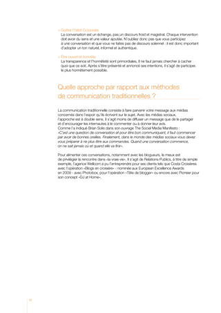 uitter l’habit Corporate
       Q
       L
        a conversation est un échange, pas un discours froid et magistral. Chaque intervention
       doit avoir du sens et une valeur ajoutée. N’oubliez donc pas que vous participez
       à une conversation et que vous ne faites pas de discours solennel : il est donc important
       d’adopter un ton naturel, informel et authentique.

     	Être ouvert et honnête
       L
        a transparence et l’honnêteté sont primordiales. Il ne faut jamais chercher à cacher
       quoi que ce soit. Après s’être présenté et annoncé ses intentions, il s’agit de participer,
       le plus honnêtement possible.



     Quelle approche par rapport aux méthodes
     de communication traditionnelles ?

     La communication traditionnelle consiste à faire parvenir votre message aux médias
     concernés dans l’espoir qu’ils écrivent sur le sujet. Avec les médias sociaux,
     l’approche est à double sens. Il s’agit moins de diffuser un message que de le partager
     et d’encourager les internautes à le commenter ou à donner leur avis.
     Comme l’a indiqué Brian Solis dans son ouvrage The Social Media Manifesto :
     «C’est une question de conversation et pour être bon communiquant, il faut commencer
     par avoir de bonnes oreilles. Finalement, dans le monde des médias sociaux vous devez
     vous préparer à ne plus être aux commandes. Quand une conversation commence,
     on ne sait jamais où et quand elle va finir».

     Pour alimenter ces conversations, notamment avec les blogueurs, le mieux est
     de privilégier la rencontre dans «la vraie vie». Il s’agit de Relations Publics, à titre de simple
     exemple, l’agence Wellcom a pu l’entreprendre pour ses clients tels que Costa Croisières
     avec l’opération «Blogs en croisière» - nominée aux European Excellence Awards
     en 2009 - avec Photobox, pour l’opération «Tête de blogger» ou encore avec Pioneer pour
     son concept «DJ at Home».




12
 
