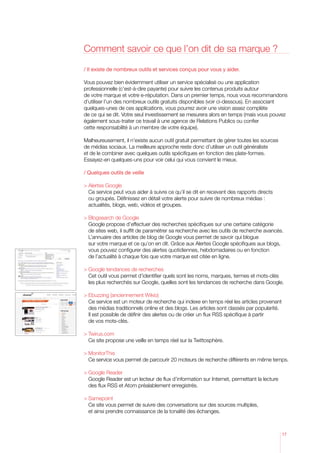 Comment savoir ce que l’on dit de sa marque ?

/ Il existe de nombreux outils et services conçus pour vous y aider.

Vous pouvez bien évidemment utiliser un service spécialisé ou une application
professionnelle (c’est-à-dire payante) pour suivre les contenus produits autour
de votre marque et votre e-réputation. Dans un premier temps, nous vous recommandons
d’utiliser l’un des nombreux outils gratuits disponibles (voir ci-dessous). En associant
quelques-unes de ces applications, vous pourrez avoir une vision assez complète
de ce qui se dit. Votre seul investissement se mesurera alors en temps (mais vous pouvez
également sous-traiter ce travail à une agence de Relations Publics ou confier
cette responsabilité à un membre de votre équipe).

Malheureusement, il n’existe aucun outil gratuit permettant de gérer toutes les sources
de médias sociaux. La meilleure approche reste donc d’utiliser un outil généraliste
et de le combiner avec quelques outils spécifiques en fonction des plate-formes.
Essayez-en quelques-uns pour voir celui qui vous convient le mieux.

/ Quelques outils de veille

	Alertes Google
	 service peut vous aider à suivre ce qu’il se dit en recevant des rapports directs
   Ce
   ou groupés. Définissez en détail votre alerte pour suivre de nombreux médias :
   actualités, blogs, web, vidéos et groupes.

	 logsearch de Google
  B
	 oogle propose d’effectuer des recherches spécifiques sur une certaine catégorie
  G
  de sites web, il suffit de paramétrer sa recherche avec les outils de recherche avancés.
  L’annuaire des articles de blog de Google vous permet de savoir qui blogue
  sur votre marque et ce qu’on en dit. Grâce aux Alertes Google spécifiques aux blogs,
  vous pouvez configurer des alertes quotidiennes, hebdomadaires ou en fonction
  de l’actualité à chaque fois que votre marque est citée en ligne.

	 oogle tendances de recherches
  G
	 outil vous permet d’identifier quels sont les noms, marques, termes et mots-clés
  Cet
  les plus recherchés sur Google, quelles sont les tendances de recherche dans Google.

	 buzzing (anciennement Wikio)
  E
	 service est un moteur de recherche qui indexe en temps réel les articles provenant
  Ce
  des médias traditionnels online et des blogs. Les articles sont classés par popularité.
  Il est possible de définir des alertes ou de créer un flux RSS spécifique à partir
  de vos mots-clés.

	Twirus.com
	 site propose une veille en temps réel sur la Twittosphère.
   Ce

	MonitorThis
	 service vous permet de parcourir 20 moteurs de recherche différents en même temps.
   Ce

	Google Reader
   Google Reader est un lecteur de flux d’information sur Internet, permettant la lecture
   des flux RSS et Atom préalablement enregistrés.

	Samepoint
	 site vous permet de suivre des conversations sur des sources multiples,
   Ce
   et ainsi prendre connaissance de la tonalité des échanges.



                                                                                            17
 