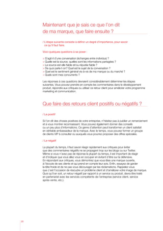Maintenant que je sais ce que l’on dit
     de ma marque, que faire ensuite ?

     /  ’étape suivante consiste à définir un degré d’importance, pour savoir
       L
       ce qu’il faut faire.

     Voici quelques questions à se poser :

      S’agit-il d’une conversation (échanges entre individus) ?
      Quelle est la source, quelles sont les informations partagées ?
      La source est-elle fiable et/ou réputée fiable ?
      De quoi parle-t-on? Quel est le sujet de la conversation ?
       uel est le sentiment général vis-à-vis de ma marque ou du marché ?
       Q
      Quels sont mes concurrents ?

     Les réponses à ces questions devraient considérablement déterminer les étapes
     suivantes. Vous pouvez prendre en compte les commentaires dans le développement
     produit, répondre aux critiques ou utiliser ce retour client pour améliorer votre programme
     marketing et communication.



     Que faire des retours client positifs ou négatifs ?

     / Le positif

     Si l’on dit des choses positives de votre entreprise, n’hésitez pas à publier un remerciement
     et à vous montrer reconnaissant. Vous pouvez également donner des conseils
     ou un peu plus d’informations. Ce genre d’attention peut transformer un client satisfait
     en véritable ambassadeur de la marque. Avec le temps, vous pouvez former un groupe
     de clients VIP à consulter ou auxquels vous pourrez proposer des offres spéciales.

     / Le négatif

     La plupart du temps, il faut savoir réagir rapidement aux critiques pour éviter
     que des commentaires négatifs ne se propagent trop sur les blogs ou sur Twitter.
     Même si vous n’avez pas de réponse la plupart du temps, il est important de réagir
     et d’indiquer que vous allez vous en occuper en évitant d’être sur la défensive.
     En répondant aux critiques, vous démontrez que vous êtes une marque ouverte,
     à l’écoute de ses clients et qui prend en compte leur avis. Enfin, essayez de garder
     la tête froide et de ne pas vous décourager par les réclamations. Rappelez-vous
     que c’est l’occasion de résoudre un problème client et d’améliorer votre image de marque.
     Quoi qu’il en soit, un retour négatif par rapport à un service ou produit, devra être traité
     en partenariat avec les services compétents de l’entreprise (service client, service
     après-vente, etc.).




20
 