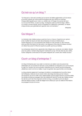 Qu’est-ce qu’un blog ?

     “Un blog est un site web constitué par la réunion de billets agglomérés au fil du temps
     et souvent classés par ordre antéchronologique (les plus récents en premier).
     Chaque billet (appelé aussi «note» ou «article») est, à l’image d’un journal de bord
     ou d’un journal intime, un ajout au blog ; le blogueur (celui qui tient le blog) y délivre
     un contenu souvent textuel, enrichi d’hyperliens et d’éléments multimédia, sur lequel
     chaque lecteur peut généralement apporter des commentaires ”.
     										                                                                        Wikipédia



     Qui blogue ?

     La révolution des médias sociaux a permis à tout un chacun d’exprimer son opinion
     et de modifier les façons de faire des entreprises et de leurs interlocuteurs.
     Quatre blogueurs sur cinq proposent des articles sur des produits ou des marques,
     ainsi que des informations et des potins. Les blogueurs et les sites de réseaux sociaux
     ont désormais autant d’influence auprès du public que les journalistes.

     Les entreprises doivent donc apprendre à les intégrer pour construire une relation directe
     avec les publics. Certains blogs figurent maintenant au top 100 des sites les plus visités,
     toutes catégories confondues et font partie intégrante de l’univers des médias sociaux.



     Ouvrir un blog d’entreprise ?

     Un blog d’entreprise peut vous aider à construire une relation avec les personnes
     intéressées par vos produits et services ou les problèmes sur lesquels vous communiquez.
     Il s’agit d’un vecteur de communication instantané et bon marché que les entreprises
     utilisatrices voient comme le meilleur moyen de générer des opportunités commerciales.

     Le blog présente également l’avantage d’améliorer considérablement le profil en ligne
     de l’entreprise. Cela est dû à la nature même des blogs favorisés par les moteurs
     de recherche. Ils sont en effet mieux référençables que les pages Internet conventionnelles.
     Les articles de blog se propagent ainsi très rapidement dans le monde des médias sociaux.
     Ce dernier point est très important et fait du blog un excellent point de départ
     dans les réseaux sociaux. Il suffit de rédiger le bon article pour que vos visites et informations
     se propagent encore et encore.




30
 