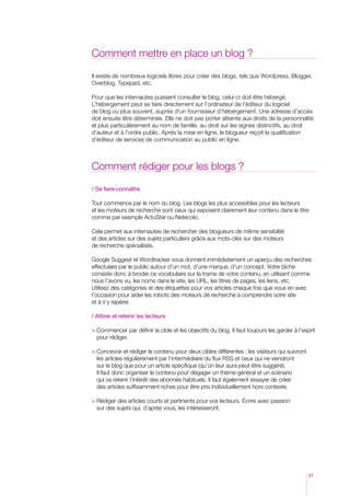 Comment mettre en place un blog ?

Il existe de nombreux logiciels libres pour créer des blogs, tels que Wordpress, Blogger,
Overblog, Typepad, etc.

Pour que les internautes puissent consulter le blog, celui-ci doit être hébergé.
L’hébergement peut se faire directement sur l’ordinateur de l’éditeur du logiciel
de blog ou plus souvent, auprès d’un fournisseur d’hébergement. Une adresse d’accès
doit ensuite être déterminée. Elle ne doit pas porter atteinte aux droits de la personnalité
et plus particulièrement au nom de famille, au droit sur les signes distinctifs, au droit
d’auteur et à l’ordre public. Après la mise en ligne, le blogueur reçoit la qualification
d’éditeur de services de communication au public en ligne.



Comment rédiger pour les blogs ?

/ Se faire connaître

Tout commence par le nom du blog. Les blogs les plus accessibles pour les lecteurs
et les moteurs de recherche sont ceux qui exposent clairement leur contenu dans le titre
comme par exemple ActuStar ou Netecolo.

Cela permet aux internautes de rechercher des blogueurs de même sensibilité
et des articles sur des sujets particuliers grâce aux mots-clés sur des moteurs
de recherche spécialisés.

Google Suggest et Wordtracker vous donnent immédiatement un aperçu des recherches
effectuées par le public autour d’un mot, d’une marque, d’un concept. Votre tâche
consiste donc à broder ce vocabulaire sur la trame de votre contenu, en utilisant comme
nous l’avons vu, les noms dans le site, les URL, les titres de pages, les liens, etc.
Utilisez des catégories et des étiquettes pour vos articles chaque fois que vous en avez
l’occasion pour aider les robots des moteurs de recherche à comprendre votre site
et à s’y repérer.

/ Attirer et retenir les lecteurs

  ommencer par définir la cible et les objectifs du blog. Il faut toujours les garder à l’esprit
  C
  pour rédiger.

  oncevoir et rédiger le contenu pour deux cibles différentes : les visiteurs qui suivront
  C
  les articles régulièrement par l’intermédiaire du flux RSS et ceux qui ne viendront
  sur le blog que pour un article spécifique (qu’on leur aura peut-être suggéré).
  I
  l faut donc organiser le contenu pour dégager un thème général et un scénario
  qui va retenir l’intérêt des abonnés habituels. Il faut également essayer de créer
  des articles suffisamment riches pour être pris individuellement hors contexte.

 Rédiger des articles courts et pertinents pour vos lecteurs. Écrire avec passion
  
  sur des sujets qui, d’après vous, les intéresseront.




                                                                                               31
 