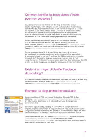 Comment identifier les blogs dignes d’intérêt
pour mon entreprise ?

Vous devez commencer par établir la liste des blogs et des médias sociaux
les plus importants pour votre entreprise ou votre secteur d’activité via les moteurs
de recherche et outils précédemment cités. Plus le nombre de blogueurs lié à un site
est important, plus la note du site est élevée. Le nombre de liens indique si le blog
est bien intégré et respecté au sein de son propre espace de la blogosphère.
Évitez de suivre trop de sites au début, votre univers en ligne devrait se développer
naturellement au fur et à mesure de votre engagement dans la conversation.

Pensez aux mots-clés qui définissent votre secteur d’activité puis suivez-les
pour en connaître l’évolution. Instaurez une veille par e-mail sur des mots-clés,
via les systèmes Twilert (http://twilert.com) et Google Alertes (http://www.google.fr/alerts)
ou créez un flux RSS d’actualités via l’outil de traitement RSS des mots-clés de Yahoo
Pipes (http://pipes.yahoo.com/prmpipes/contentkeyword).

Google représente plus de 90 % du marché total des moteurs de recherche ;
par conséquent, les blogs bien positionnés génèrent plus de trafic et augmentent
le nombre de lecteurs. Le nombre d’inscrits aux flux RSS est également une indication
importante de l’influence d’un blog, que vous pouvez mesurer à l’aide de l’outil
«bloginfluence.net». En écoutant les conversations qui ont lieu dans votre secteur d’activité
et entre vos clients, vous pouvez prendre part à la discussion et influencer le débat.



Existe-t-il un moyen d’identifier l’audience
de mon blog ?

Vous avez la possibilité de recueillir des informations sur l’origine des visiteurs de votre blog
via des outils tels que Google Analytics (http://www.google.com/analytics),
Sitemeter (http://www.sitemeter.com), Statcounter (http://www.statcounter.com).



Exemples de blogs professionnels réussis

Les premiers blogs de PDG, comme celui de Jonathan Schwartz, PDG de Sun
à l’adresse : http://blogs.sun.com/jonathan/entry/winds_of_change_are_blowing
ont été un succès dans le sens où ils ont apporté un niveau de transparence
extrêmement élevé.

De la même façon, la politique de blog de Microsoft fut un exemple de réussite
en particulier parce que le nombre de blogueurs Microsoft indique qu’ils peuvent publier
une grande quantité d’informations ultra-spécifiques. C’est exactement le type et le détail
de conversation qu’il vous faut pour enrichir votre espace dans les médias sociaux.

Des entrepreneurs tels que Loïc Le Meur - www.loiclemeur.com - Michel de Guilhermier
- www.micheldeguilhermier.typepad.com - ou Michel-édouard Leclerc
- www.michel-edouard-leclerc.com - furent parmi les premiers entrepreneurs ou dirigeants
à exploiter le potentiel offert par l’outil blog.




                                                                                             35
 
