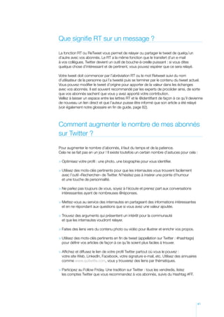 Que signifie RT sur un message ?

La fonction RT ou ReTweet vous permet de relayer ou partager le tweet de quelqu’un
d’autre avec vos abonnés. Le RT a la même fonction que le transfert d’un e-mail
à vos collègues. Twitter devient un outil de bouche-à-oreille puissant : si vous dites
quelque chose d’intéressant et de pertinent, vous pouvez espérer que ce sera relayé.

Votre tweet doit commencer par l’abréviation RT ou le mot Retweet suivi du nom
d’utilisateur de la personne qui l’a tweeté puis se terminer par le contenu du tweet actuel.
Vous pouvez modifier le tweet d’origine pour apporter de la valeur dans les échanges
avec vos abonnés. Il est souvent recommandé par les experts de procéder ainsi, de sorte
que vos abonnés sachent que vous y avez apporté votre contribution.
Veillez à laisser un espace entre les lettres RT et le @identifiant de façon à ce qu’il devienne
de nouveau un lien direct et que l’auteur puisse être informé que son article a été relayé
(voir également notre glossaire en fin de guide, page 82).



Comment augmenter le nombre de mes abonnés
sur Twitter ?

Pour augmenter le nombre d’abonnés, il faut du temps et de la patience.
Cela ne se fait pas en un jour ! Il existe toutefois un certain nombre d’astuces pour cela :

 Optimisez votre profil : une photo, une biographie pour vous identifier.

  tilisez des mots-clés pertinents pour que les internautes vous trouvent facilement
  U
  avec l’outil «Rechercher» de Twitter. N’hésitez pas à insérer une pointe d’humour
  et une touche de personnalité.

 Ne parlez pas toujours de vous, soyez à l’écoute et prenez part aux conversations
  
  intéressantes ayant de nombreuses @réponses.

 Mettez-vous au service des internautes en partageant des informations intéressantes
  
  et en ne répondant aux questions que si vous avez une valeur ajoutée.

 Trouvez des arguments qui présentent un intérêt pour la communauté
  
  et que les internautes voudront relayer.

 Faites des liens vers du contenu photo ou vidéo pour illustrer et enrichir vos propos.

 Utilisez des mots-clés pertinents en fin de tweet (appellation sur Twitter : #hashtags)
  
  pour définir vos articles de façon à ce qu’ils soient plus faciles à trouver.

 Affichez et diffusez le lien de votre profil Twitter partout où vous le pouvez :
  
  votre site Web, LinkedIn, Facebook, votre signature e-mail, etc. Utilisez des annuaires
  comme www.quitwitte.com, vous y trouverez des liens par thématiques.

 Participez au Follow Friday. Une tradition sur Twitter : tous les vendredis, listez
  
  les comptes Twitter que vous recommandez à vos abonnés, suivis du Hashtag #FF.




                                                                                            41
 