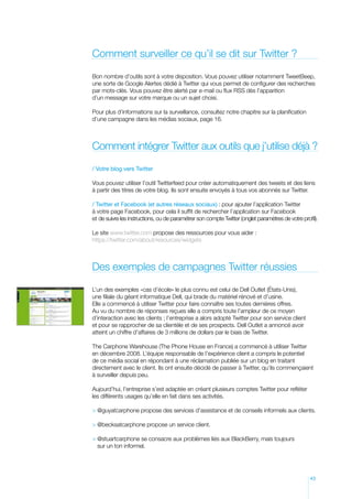 Comment surveiller ce qu’il se dit sur Twitter ?

Bon nombre d’outils sont à votre disposition. Vous pouvez utiliser notamment TweetBeep,
une sorte de Google Alertes dédié à Twitter qui vous permet de configurer des recherches
par mots-clés. Vous pouvez être alerté par e-mail ou flux RSS dès l’apparition
d’un message sur votre marque ou un sujet choisi.

Pour plus d’informations sur la surveillance, consultez notre chapitre sur la planification
d’une campagne dans les médias sociaux, page 16.



Comment intégrer Twitter aux outils que j’utilise déjà ?

/ Votre blog vers Twitter

Vous pouvez utiliser l’outil Twitterfeed pour créer automatiquement des tweets et des liens
à partir des titres de votre blog. Ils sont ensuite envoyés à tous vos abonnés sur Twitter.

/ Twitter et Facebook (et autres réseaux sociaux) : pour ajouter l’application Twitter
à votre page Facebook, pour cela il suffit de rechercher l’application sur Facebook
et de suivre les instructions, ou de paramétrer son compte Twitter (onglet paramètres de votre profil).

Le site www.twitter.com propose des ressources pour vous aider :
https://twitter.com/about/resources/widgets



Des exemples de campagnes Twitter réussies

L’un des exemples «cas d’école» le plus connu est celui de Dell Outlet (États-Unis),
une filiale du géant informatique Dell, qui brade du matériel rénové et d’usine.
Elle a commencé à utiliser Twitter pour faire connaître ses toutes dernières offres.
Au vu du nombre de réponses reçues elle a compris toute l’ampleur de ce moyen
d’interaction avec les clients ; l’entreprise a alors adopté Twitter pour son service client
et pour se rapprocher de sa clientèle et de ses prospects. Dell Outlet a annoncé avoir
atteint un chiffre d’affaires de 3 millions de dollars par le biais de Twitter.

The Carphone Warehouse (The Phone House en France) a commencé à utiliser Twitter
en décembre 2008. L’équipe responsable de l’expérience client a compris le potentiel
de ce média social en répondant à une réclamation publiée sur un blog en traitant
directement avec le client. Ils ont ensuite décidé de passer à Twitter, qu’ils commençaient
à surveiller depuis peu.

Aujourd’hui, l’entreprise s’est adaptée en créant plusieurs comptes Twitter pour refléter
les différents usages qu’elle en fait dans ses activités.

 @guyatcarphone propose des services d’assistance et de conseils informels aux clients.

 @becksatcarphone propose un service client.

  stuartcarphone se consacre aux problèmes liés aux BlackBerry, mais toujours
  @
  sur un ton informel.




                                                                                                   43
 