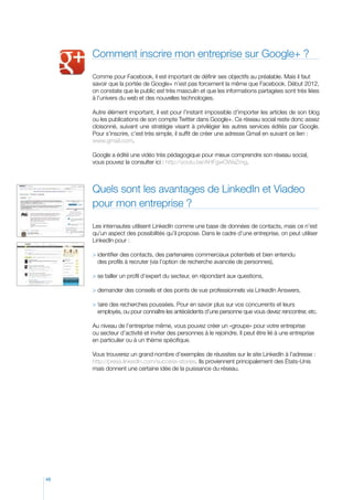 Comment inscrire mon entreprise sur Google+ ?

     Comme pour Facebook, il est important de définir ses objectifs au préalable. Mais il faut
     savoir que la portée de Google+ n’est pas forcement la même que Facebook. Début 2012,
     on constate que le public est très masculin et que les informations partagées sont très liées
     à l’univers du web et des nouvelles technologies.

     Autre élément important, il est pour l’instant impossible d’importer les articles de son blog
     ou les publications de son compte Twitter dans Google+. Ce réseau social reste donc assez
     cloisonné, suivant une stratégie visant à privilégier les autres services édités par Google.
     Pour s’inscrire, c’est très simple, il suffit de créer une adresse Gmail en suivant ce lien :
     www.gmail.com.

     Google a édité une vidéo très pédagogique pour mieux comprendre son réseau social,
     vous pouvez la consulter ici : http://youtu.be/AHFgwOWaZmg.



     Quels sont les avantages de LinkedIn et Viadeo
     pour mon entreprise ?

     Les internautes utilisent LinkedIn comme une base de données de contacts, mais ce n’est
     qu’un aspect des possibilités qu’il propose. Dans le cadre d’une entreprise, on peut utiliser
     LinkedIn pour :

      dentifier des contacts, des partenaires commerciaux potentiels et bien entendu
       i
       des profils à recruter (via l’option de recherche avancée de personnes),

     	 e tailler un profil d’expert du secteur, en répondant aux questions,
       s

      demander des conseils et des points de vue professionnels via LinkedIn Answers,

      faire des recherches poussées. Pour en savoir plus sur vos concurrents et leurs
       
       employés, ou pour connaître les antécédents d’une personne que vous devez rencontrer, etc.

     Au niveau de l’entreprise même, vous pouvez créer un «groupe» pour votre entreprise
     ou secteur d’activité et inviter des personnes à le rejoindre. Il peut être lié à une entreprise
     en particulier ou à un thème spécifique.

     Vous trouverez un grand nombre d’exemples de réussites sur le site LinkedIn à l’adresse :
     http://press.linkedIn.com/success-stories. Ils proviennent principalement des États-Unis
     mais donnent une certaine idée de la puissance du réseau.




48
 