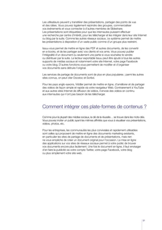 Les utilisateurs peuvent y transférer des présentations, partager des points de vue
et des idées. Vous pouvez également rejoindre des groupes, commercialiser
vos événements et vous connecter à d’autres membres de Slideshare.
Les présentations sont étiquetées pour que les internautes puissent effectuer
une recherche par centre d’intérêt, pour les télécharger et les intégrer dans leur site Internet
ou blog par la suite. Comme les autres réseaux sociaux, ce système permet de mettre
les présentations à disposition d’un vaste public comme d’un groupe plus restreint.

Issuu vous permet de mettre en ligne des PDF et autres documents, de les convertir
en e-books, et de les partager avec vos clients et vos amis. Vous pouvez publier
l’intégralité d’un document ou seulement une partie si vous souhaitez le vendre
ou distribuer par la suite. Le lecteur exportable Issuu peut être ajouté à tous les autres
supports de médias sociaux et notamment votre site Internet, votre page Facebook
ou votre blog. D’autres fonctions vous permettent de modifier et d’organiser
vos documents sans détruire l’original.

Les services de partage de documents sont de plus en plus populaires ; parmi les autres
sites connus, on peut citer Docstoc et Scribd.

Pour les pays anglo-saxons, Viddler permet de mettre en ligne, d’améliorer et de partager
des vidéos de façon simple et rapide via votre navigateur Web. Contrairement à YouTube
et aux autres sites Internet de diffusion de vidéos, il envoie des vidéos en continu
aux internautes qui n’ont pas besoin de les télécharger.



Comment intégrer ces plate-formes de contenus ?

Comme pour la plupart des médias sociaux, la clé de la réussite… se trouve dans les mots-clés.
Vous pouvez inciter un public ayant les mêmes affinités que vous à visualiser vos présentations,
vidéos, photos, etc.

Pour les entreprises, les communautés les plus conviviales et rapidement utilisables
sont celles qui proposent de mettre en ligne des documents marketing existants,
en particulier les sites de partage de documents et de présentations, mais rien
ne vous empêche de créer un document original pour l’occasion. La mise en ligne
des applications sur vos sites de réseaux sociaux permet à votre public de trouver
vos documents encore plus facilement. Une fois le document en ligne, il faut envisager
d’en faire la publicité via votre compte Twitter, votre page Facebook, votre blog
ou plus simplement votre site web.




                                                                                             51
 