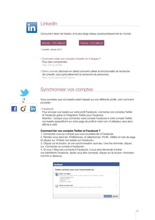 LinkedIn

Concurrent direct de Viadeo, et le plus large réseau social professionnel du monde.


 Monde : 150 millions* 	              France : 3,2 millions*

* LinkedIn, Janvier 2012



/  omment créer son compte LinkedIn en 5 étapes ?
  C
  Pour bien comprendre :
  http://bit.ly/utO9iA

/  émo animée décrivant en détail comment utiliser la fonctionnalité de recherche
  D
  de LinkedIn, plus particulièrement la recherche de personnes.
  http://youtu.be/Uw3b41gi4vs



Synchroniser vos comptes

Vous souhaitez que vos tweets soient relayés sur vos différents profils, voici comment
procéder :

/ Facebook
   Pour envoyer vos tweets sur votre profil Facebook, connectez vos comptes Twitter
   et Facebook grâce à l’intégration Twitter pour Facebook.
   Attention : lorsque vous connectez votre compte Facebook à votre compte Twitter,
   vos tweets apparaîtront sur votre page de profil et votre nom d’utilisateur sera alors
   affiché à côté.

Comment lier vos comptes Twitter et Facebook ?
1. Connectez-vous au compte que vous souhaitez lier à Facebook.
2. Rendez-vous dans les «Préférences» et sélectionnez «Profil». Défilez en bas de page
et cliquez sur «Postez vos tweets sur Facebook».
3. Cliquez sur le bouton, et une synchronisation aura lieu. Une fois terminée, cliquez
sur «Connecter ce compte à Facebook».
4. Si vous n’êtes pas connecté à Facebook, il vous sera demandé d’entrer
vos identifiants Facebook. Après vous être connecté, cliquez sur le bouton «Autoriser»
comme ci-dessous.




                                                                                            61
 