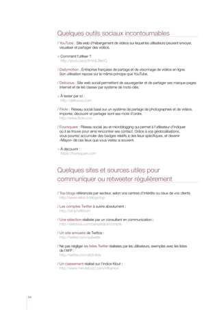 Quelques outils sociaux incontournables
     /  ouTube : Site web d’hébergement de vidéos sur lequel les utilisateurs peuvent envoyer,
       Y
       visualiser et partager des vidéos.

       omment l’utiliser ?
       C
       http://youtu.be/p3HVdL3IebQ

     /  ailymotion : Entreprise française de partage et de visionnage de vidéos en ligne.
       D
       Son utilisation repose sur le même principe que YouTube.

     /  elicious : Site web social permettant de sauvegarder et de partager ses marque-pages
       D
       Internet et de les classer par système de mots-clés.

       tester par ici :
       À
       http://delicious.com

     /  lickr : Réseau social basé sur un système de partage de photographies et de vidéos.
       F
       Importer, découvrir et partager sont ses mots d’ordre.
       http://www.flickr.com

     /  oursquare : Réseau social, jeu et microblogging qui permet à l’utilisateur d’indiquer
       F
       où il se trouve pour ainsi rencontrer ses contact. Grâce à vos géolocalisations,
       vous pourrez accumuler des badges relatifs à des lieux spécifiques, et devenir
       «Mayor» de ces lieux que vous visitez si souvent.

       découvrir :
       À
       https://foursquare.com



     Quelques sites et sources utiles pour
     communiquer ou retweeter régulièrement

     /  op blogs référencés par secteur, selon vos centres d’intérêts ou ceux de vos clients
       T
       http://www.wikio.fr/blogs/top

     /  es comptes Twitter à suivre absolument :
       L
       http://bit.ly/vABooH

     /  ne sélection réalisée par un consultant en communication :
       U
       http://delicious.com/perspikace/compte

     /  n site annuaire de Twittos :
       U
       http://twitter.com/quitwitte

     /  e pas négliger les listes Twitter réalisées par les utilisateurs, exemples avec les listes
       N
       de l’AFP :
       http://twitter.com/afpfr/lists

     /  n classement réalisé sur l’indice Klout :
       U
       http://www.minutebuzz.com/influence




64
 