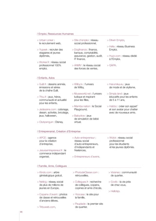 / Emploi, Ressources Humaines

      Urban Linker :                   ite d’emploi : réseau
                                          S                              Ditwin Emploi,
       le recrutement web,                social professionnel,
                                                                         Helia : réseau Business
      Yupeek : recruter des            Dogfinance : finance,           Emploi,
        stagiaires et jeunes               banque, comptabilité,
        diplômés,                          assurance, gestion, audit,    Huzz.com : réseau dédié
                                           IT finance,                     à l’Emploi,
      Worker.fr : réseau social
        professionnel 100%               ANMV : le réseau social       QAPA.
        emploi,                            des forces de ventes,


     / Enfants, Ados

      Gulli.fr : dessins animés,       Wilby.tv : l’univers          Harumika.eu : jeux
        émissions et séries                de Wilby,                      de mode et de stylisme,
        de la chaîne Gulli,
                                         Museworld.net : l’univers      imply land : jeux
                                                                          S
      Tfou.fr : jeux, héros,             ludique et inspirant           éducatifs pour les enfants
        communauté et actualité            pour les filles,               de 5 à 11 ans,
        pour les enfants,
                                          amba nation : le Social
                                          M                              Habbo : créer son appart’
      Jedessine.com : coloriage,        Playground,                      et son avatar pour chatter
        dessin, activités, bricolage,                                      avec de nouveaux amis.
        jeux, halloween,                 Babydow : jeux
                                           de simulation de bébé
      Clubpenguin : Disney,               virtuel,


     / Entreprenariat, Création d’Entreprise

      APCE : agence                    Auto-entrepreneur :           Wizbii : réseau social
        pour la création                   réseau social                   professionnel
        d’entreprise,                      d’auto-entrepreneurs,           pour les étudiants
                                           d’indépendants et               et les jeunes diplômés.
      Jesuisentrepreneur.fr : le         freelances,
        commerce indépendant
        organisé,                        Entrepreneurs d’avenir,


     / Famille, Amis, Collègues

      Kindo.com : arbre                PhotodeClasse.com :            Voisineo : communauté
        généalogique gratuit,              retrouvailles,                  de quartier,

      Netlog : réseau social          Collegues.fr : recherche       Covilo : la vie près
       de plus de millions de              de collègues, copains,          de chez vous,
       jeunes en Europe,                   copines et amis d’école,
                                                                          Hellotipi.
       opains d’avant : photos
       C                                 Yoocasa : le site pour
       de classe et retrouvailles          la famille,
       d’anciens élèves,
                                         Peuplade : le premier site
      Tribuweb.com,                       de quartier,
66
 