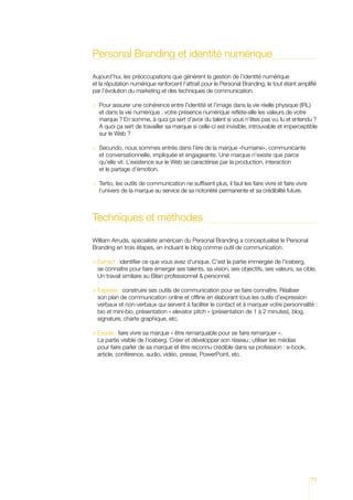 Personal Branding et identité numérique

Aujourd’hui, les préoccupations que génèrent la gestion de l’identité numérique
et la réputation numérique renforcent l’attrait pour le Personal Branding, le tout étant amplifié
par l’évolution du marketing et des techniques de communication.

 Pour assurer une cohérence entre l’identité et l’image dans la vie réelle physique (IRL)
  
  et dans la vie numérique : votre présence numérique reflète-elle les valeurs de votre
  marque ? En somme, à quoi ça sert d’avoir du talent si vous n’êtes pas vu, lu et entendu ?
  A quoi ça sert de travailler sa marque si celle-ci est invisible, introuvable et imperceptible
  sur le Web ?

 Secundo, nous sommes entrés dans l’ère de la marque «humaine», communicante
  
  et conversationnelle, impliquée et engageante. Une marque n’existe que parce
  qu’elle vit. L’existence sur le Web se caractérise par la production, interaction
  et le partage d’émotion.

 Tertio, les outils de communication ne suffisent plus, il faut les faire vivre et faire vivre
  
  l’univers de la marque au service de sa notoriété permanente et sa crédibilité future.



Techniques et méthodes

William Arruda, spécialiste américain du Personal Branding a conceptualisé le Personal
Branding en trois étapes, en incluant le blog comme outil de communication.

 Extract : identifier ce que vous avez d’unique. C’est la partie immergée de l’iceberg,
  se connaître pour faire émerger ses talents, sa vision, ses objectifs, ses valeurs, sa cible.
  Un travail similaire au Bilan professionnel  personnel.

 Express : construire ses outils de communication pour se faire connaître. Réaliser
  
  son plan de communication online et offline en élaborant tous les outils d’expression
  verbaux et non-verbaux qui servent à faciliter le contact et à marquer votre personnalité :
  bio et mini-bio, présentation « elevator pitch » (présentation de 1 à 2 minutes), blog,
  signature, charte graphique, etc.

  xude : faire vivre sa marque « être remarquable pour se faire remarquer ».
  E
  La partie visible de l’iceberg. Créer et développer son réseau ; utiliser les médias
  pour faire parler de sa marque et être reconnu crédible dans sa profession : e-book,
  article, conférence, audio, vidéo, presse, PowerPoint, etc.




                                                                                                  73
 