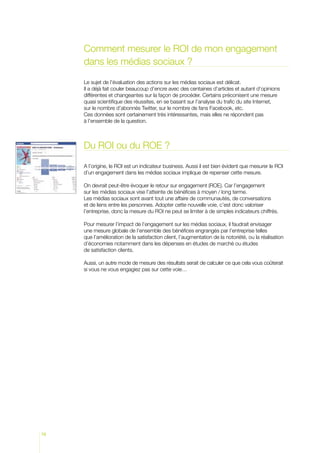 Comment mesurer le ROI de mon engagement
     dans les médias sociaux ?

     Le sujet de l’évaluation des actions sur les médias sociaux est délicat.
     Il a déjà fait couler beaucoup d’encre avec des centaines d’articles et autant d’opinions
     différentes et changeantes sur la façon de procéder. Certains préconisent une mesure
     quasi scientifique des réussites, en se basant sur l’analyse du trafic du site Internet,
     sur le nombre d’abonnés Twitter, sur le nombre de fans Facebook, etc.
     Ces données sont certainement très intéressantes, mais elles ne répondent pas
     à l’ensemble de la question.



     Du ROI ou du ROE ?

     A l’origine, le ROI est un indicateur business. Aussi il est bien évident que mesurer le ROI
     d’un engagement dans les médias sociaux implique de repenser cette mesure.

     On devrait peut-être évoquer le retour sur engagement (ROE). Car l’engagement
     sur les médias sociaux vise l’atteinte de bénéfices à moyen / long terme.
     Les médias sociaux sont avant tout une affaire de communautés, de conversations
     et de liens entre les personnes. Adopter cette nouvelle voie, c’est donc valoriser
     l’entreprise, donc la mesure du ROI ne peut se limiter à de simples indicateurs chiffrés.

     Pour mesurer l’impact de l’engagement sur les médias sociaux, il faudrait envisager
     une mesure globale de l’ensemble des bénéfices engrangés par l’entreprise telles
     que l’amélioration de la satisfaction client, l’augmentation de la notoriété, ou la réalisation
     d’économies notamment dans les dépenses en études de marché ou études
     de satisfaction clients.

     Aussi, un autre mode de mesure des résultats serait de calculer ce que cela vous coûterait
     si vous ne vous engagiez pas sur cette voie…




76
 