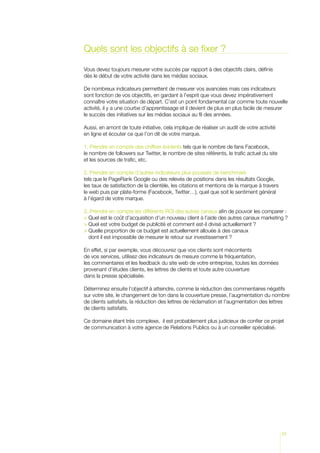 Quels sont les objectifs à se fixer ?

Vous devez toujours mesurer votre succès par rapport à des objectifs clairs, définis
dès le début de votre activité dans les médias sociaux.

De nombreux indicateurs permettent de mesurer vos avancées mais ces indicateurs
sont fonction de vos objectifs, en gardant à l’esprit que vous devez impérativement
connaître votre situation de départ. C’est un point fondamental car comme toute nouvelle
activité, il y a une courbe d’apprentissage et il devient de plus en plus facile de mesurer
le succès des initiatives sur les médias sociaux au fil des années.

Aussi, en amont de toute initiative, cela implique de réaliser un audit de votre activité
en ligne et écouter ce que l’on dit de votre marque.

1. Prendre en compte des chiffres évidents tels que le nombre de fans Facebook,
le nombre de followers sur Twitter, le nombre de sites référents, le trafic actuel du site
et les sources de trafic, etc.

2. Prendre en compte d’autres indicateurs plus poussés de benchmark
tels que le PageRank Google ou des relevés de positions dans les résultats Google,
les taux de satisfaction de la clientèle, les citations et mentions de la marque à travers
le web puis par plate-forme (Facebook, Twitter…), quel que soit le sentiment général
à l’égard de votre marque.

3. Prendre en compte les différents ROI des autres canaux afin de pouvoir les comparer :
 Quel est le coût d’acquisition d’un nouveau client à l’aide des autres canaux marketing ?
 Quel est votre budget de publicité et comment est-il divisé actuellement ?
  uelle proportion de ce budget est actuellement allouée à des canaux
  Q
  dont il est impossible de mesurer le retour sur investissement ?

En effet, si par exemple, vous découvrez que vos clients sont mécontents
de vos services, utilisez des indicateurs de mesure comme la fréquentation,
les commentaires et les feedback du site web de votre entreprise, toutes les données
provenant d’études clients, les lettres de clients et toute autre couverture
dans la presse spécialisée.

Déterminez ensuite l’objectif à atteindre, comme la réduction des commentaires négatifs
sur votre site, le changement de ton dans la couverture presse, l’augmentation du nombre
de clients satisfaits, la réduction des lettres de réclamation et l’augmentation des lettres
de clients satisfaits.

Ce domaine étant très complexe, il est probablement plus judicieux de confier ce projet
de communication à votre agence de Relations Publics ou à un conseiller spécialisé.




                                                                                             77
 
