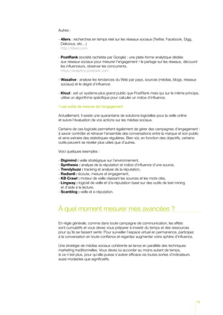 Autres :

-  8ers : recherches en temps réel sur les réseaux sociaux (Twitter, Facebook, Digg,
  4
  Delicious, etc…)
  http://48ers.com

-  ostRank (société rachetée par Google) : une plate-forme analytique dédiée
  P
  aux réseaux sociaux pour mesurer l’engagement / le partage sur les réseaux, découvrir
  les influenceurs, observer les concurrents.
  https://analytics.postrank.com

-  asalive : analyse les tendances du Web par pays, sources (médias, blogs, réseaux
  W
  sociaux) et le degré d’influence.

-  lout : est un système plus grand public que PostRank mais qui sur le même principe,
  K
  utilise un algorithme spécifique pour calculer un indice d’influence.

/ Les outils de mesure de l’engagement

Actuellement, il existe une quarantaine de solutions logicielles pour la veille online
et suivre l’évaluation de vos actions sur les médias sociaux.

Certains de ces logiciels permettent également de gérer des campagnes d’engagement :
à savoir contrôler et retracer l’ensemble des conversations entre la marque et son public
et ainsi extraire des statistiques régulières. Bien sûr, en fonction des objectifs, certains
outils peuvent se révéler plus utiles que d’autres.

Voici quelques exemples :

- Digimind : veille stratégique sur l’environnement,
- Synthesio : analyse de la réputation et indice d’influence d’une source,
- Trendybuzz : tracking et analyse de la réputation,
- Radian6 : écoute, mesure et engagement,
- KB Crawl : moteur de veille classant les sources et les mots-clés,
-  ingway : logiciel de veille et d’e-réputation basé sur des outils de text mining
  L
  et d’aide à la lecture,
- Scanblog : veille et e-réputation.



À quel moment mesurer mes avancées ?

En règle générale, comme dans toute campagne de communication, les effets
sont cumulatifs et vous devez vous préparer à investir du temps et des ressources
pour qu’ils se fassent sentir. Pour surveiller l’espace virtuel en permanence, participez
à la conversation en toute confiance et regardez augmenter votre sphère d’influence.

Une stratégie de médias sociaux cohérente se lance en parallèle des techniques
marketing traditionnelles. Vous devez lui accorder au moins autant de temps,
si ce n’est plus, pour qu’elle puisse s’avérer efficace via toutes sortes d’indicateurs
aussi modestes que significatifs.




                                                                                            79
 
