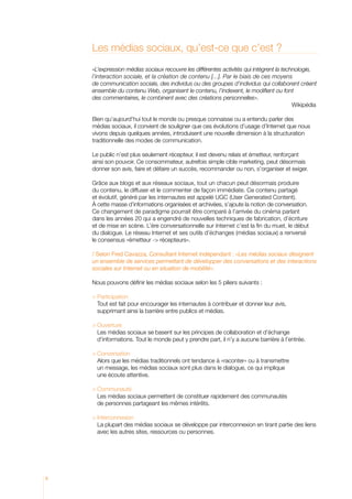 Les médias sociaux, qu’est-ce que c’est ?
    «L’expression médias sociaux recouvre les différentes activités qui intègrent la technologie,
    l’interaction sociale, et la création de contenu [...]. Par le biais de ces moyens
    de communication sociale, des individus ou des groupes d’individus qui collaborent créent
    ensemble du contenu Web, organisent le contenu, l’indexent, le modifient ou font
    des commentaires, le combinent avec des créations personnelles».
    										 Wikipédia

    Bien qu’aujourd’hui tout le monde ou presque connaisse ou a entendu parler des
    médias sociaux, il convient de souligner que ces évolutions d’usage d’Internet que nous
    vivons depuis quelques années, introduisent une nouvelle dimension à la structuration
    traditionnelle des modes de communication.

    Le public n’est plus seulement récepteur, il est devenu relais et émetteur, renforçant
    ainsi son pouvoir. Ce consommateur, autrefois simple cible marketing, peut désormais
    donner son avis, faire et défaire un succès, recommander ou non, s’organiser et exiger.

    Grâce aux blogs et aux réseaux sociaux, tout un chacun peut désormais produire
    du contenu, le diffuser et le commenter de façon immédiate. Ce contenu partagé
    et évolutif, généré par les internautes est appelé UGC (User Generated Content).
    à cette masse d’informations organisées et archivées, s’ajoute la notion de conversation.
    Ce changement de paradigme pourrait être comparé à l’arrivée du cinéma parlant
    dans les années 20 qui a engendré de nouvelles techniques de fabrication, d’écriture
    et de mise en scène. L’ère conversationnelle sur Internet c’est la fin du muet, le début
    du dialogue. Le réseau Internet et ses outils d’échanges (médias sociaux) a renversé
    le consensus «émetteur - récepteurs».

    / Selon Fred Cavazza, Consultant Internet indépendant : «Les médias sociaux désignent
    un ensemble de services permettant de développer des conversations et des interactions
    sociales sur Internet ou en situation de mobilité».

    Nous pouvons définir les médias sociaux selon les 5 piliers suivants :

    	Participation
    	 Tout est fait pour encourager les internautes à contribuer et donner leur avis,
       supprimant ainsi la barrière entre publics et médias.

    	Ouverture
    	 médias sociaux se basent sur les principes de collaboration et d’échange
       Les
       d’informations. Tout le monde peut y prendre part, il n’y a aucune barrière à l’entrée.

    	Conversation
    	 Alors que les médias traditionnels ont tendance à «raconter» ou à transmettre
       un message, les médias sociaux sont plus dans le dialogue, ce qui implique
       une écoute attentive.

    	Communauté
    	 médias sociaux permettent de constituer rapidement des communautés
      Les
      de personnes partageant les mêmes intérêts.

    	Interconnexion
    	 plupart des médias sociaux se développe par interconnexion en tirant partie des liens
       La
       avec les autres sites, ressources ou personnes.




8
 