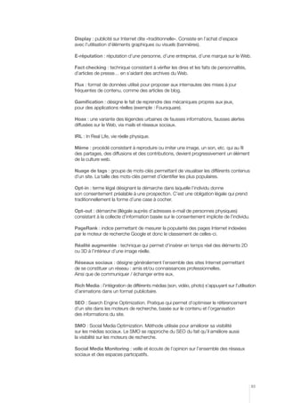 Display : publicité sur Internet dite «traditionnelle». Consiste en l’achat d’espace
avec l’utilisation d’éléments graphiques ou visuels (bannières).

E-réputation : réputation d’une personne, d’une entreprise, d’une marque sur le Web.

Fact checking : technique consistant à vérifier les dires et les faits de personnalités,
d’articles de presse… en s’aidant des archives du Web.

Flux : format de données utilisé pour proposer aux internautes des mises à jour
fréquentes de contenu, comme des articles de blog.

Gamification : désigne le fait de reprendre des mécaniques propres aux jeux,
pour des applications réelles (exemple : Foursquare).

Hoax : une variante des légendes urbaines de fausses informations, fausses alertes
diffusées sur le Web, via mails et réseaux sociaux.

IRL : In Real Life, vie réelle physique.

Mème : procédé consistant à reproduire ou imiter une image, un son, etc. qui au fil
des partages, des diffusions et des contributions, devient progressivement un élément
de la culture web.

Nuage de tags : groupe de mots-clés permettant de visualiser les différents contenus
d’un site. La taille des mots-clés permet d’identifier les plus populaires.

Opt-in : terme légal désignant la démarche dans laquelle l’individu donne
son consentement préalable à une prospection. C’est une obligation légale qui prend
traditionnellement la forme d’une case à cocher.

Opt-out : démarche (illégale auprès d’adresses e-mail de personnes physiques)
consistant à la collecte d’information basée sur le consentement implicite de l’individu.

PageRank : indice permettant de mesurer la popularité des pages Internet indexées
par le moteur de recherche Google et donc le classement de celles-ci.

Réalité augmentée : technique qui permet d’insérer en temps réel des éléments 2D
ou 3D à l’intérieur d’une image réelle.

Réseaux sociaux : désigne généralement l’ensemble des sites Internet permettant
de se constituer un réseau : amis et/ou connaissances professionnelles.
Ainsi que de communiquer / échanger entre eux.

Rich Media : l’intégration de différents médias (son, vidéo, photo) s’appuyant sur l’utilisation
d’animations dans un format publicitaire.

SEO : Search Engine Optimization. Pratique qui permet d’optimiser le référencement
d’un site dans les moteurs de recherche, basée sur le contenu et l’organisation
des informations du site.

SMO : Social Media Optimization. Méthode utilisée pour améliorer sa visibilité
sur les médias sociaux. Le SMO se rapproche du SEO du fait qu’il améliore aussi
la visibilité sur les moteurs de recherche.

Social Media Monitoring : veille et écoute de l’opinion sur l’ensemble des réseaux
sociaux et des espaces participatifs.




                                                                                             83
 