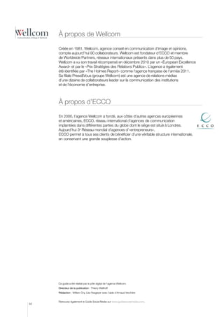 à propos de Wellcom

     Créée en 1981, Wellcom, agence conseil en communication d’image et opinions,
     compte aujourd’hui 90 collaborateurs. Wellcom est fondateur d’ECCO et membre
     de Worldwide Partners, réseaux internationaux présents dans plus de 50 pays.
     Wellcom a vu son travail récompensé en décembre 2010 par un «European Excellence
     Award» et par le «Prix Stratégies des Relations Publics». L’agence a également
     été identifiée par «The Holmes Report» comme l’agence française de l’année 2011.
     Sa filiale PressVous (groupe Wellcom) est une agence de relations médias
     d’une dizaine de collaborateurs leader sur la communication des institutions
     et de l’économie d’entreprise.



     à propos d’ECCO

     En 2000, l’agence Wellcom a fondé, aux côtés d’autres agences européennes
     et américaines, ECCO, réseau international d’agences de communication
     implantées dans différentes parties du globe dont le siège est situé à Londres.
     Aujourd’hui 3e Réseau mondial d’agences d’«entrepreneurs»,
     ECCO permet à tous ses clients de bénéficier d’une véritable structure internationale,
     en conservant une grande souplesse d’action.




     Ce guide a été réalisé par le pôle digital de l’agence Wellcom.
     Directeur de la publication : Thierry Wellhoff
     Rédaction : William Ory, Léa Hasgeyer avec l’aide d’Arnaud Verchère


     Retrouvez également le Guide Social Media sur www.guidesocialmedia.com.
92
 