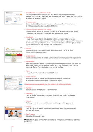 ocial Mention / Social Mention Alerts
       S
     	Ces sites recherchent du contenu sur plus de 100 médias sociaux en direct.
       Vous pouvez également configurer des Social Mention Alerts pour suivre la réputation
       de votre marque au jour le jour.

      Whostalkin.com
     	 site similaire à Social Mention vous permet de suivre les 60 plate-formes
       Ce
       de médias sociaux les plus populaires d’Internet.

     	 weetScan (et les alertes e-mail Twitter)
       T
     	 service vous permet de visualiser ce que l’on dit de votre marque sur Twitter.
       Ce
       Il comprend une option pour configurer des alertes e-mail Twitter.

     	Tweetbeep
     	 s’agit d’une sorte d’alerte Google pour Twitter, qui vous montre qui tweete
        Il
        sur votre marque et les thèmes connexes. Ce service a l’avantage de définir des critères
        de recherche très spécifiques que vous pouvez restreindre à une zone géographique
        pour éviter de recevoir trop d’alertes non caractérisées.

     	Twitrratr
     	 service permet de connaître le ton général de ce que l’on dit de vous :
        Ce
        si c’est positif, négatif ou neutre.

     	Twitter Search
     	 Ce service vous permet de voir ce que l’on dit de votre marque ou d’un sujet donné.

     	Socialbakers
        Service qui permet d’obtenir toutes les statistiques (des personnalités, des marques,
        des médias mais aussi des services) sur les principaux réseaux sociaux comme
        Facebook, Twitter, Google+, LinkedIn ou encore YouTube.

     	Topsy
        Il s’agit d’un moteur de recherche dédié à Twitter.

      Twitter Counter
     	 outil propulsé par Twitter, qui permet de visualiser les statistiques
       Un
       de plus de 10 millions de comptes d’utilisateurs Twitter.

     / Quelques services proposés par des éditeurs de solutions dédiées

      Digimind
        Un outil de veille stratégique sur l’environnement.

      Synthesio
        C’est un service qui permet d’analyser la e-réputation et l’indice d’influence
        d’une source.

      Radian6
        Outil qui permet de mesurer et d’écouter les échanges et l’engagement.

      Lingway
        C’est un logiciel de veille et d’e-réputation basé sur des outils de text mining
       et d’aide à la lecture.

      DataObserver
        Veille et analyse de données.

     Mais aussi : Augure, Spotter, KB Crawl, Sindup, Trendybuzz, Scout Labs, Sysomos,
     Linkfluence…


18
 