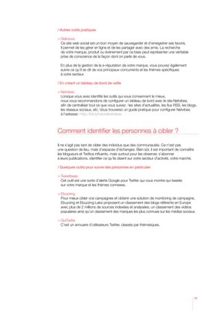 / Autres outils pratiques

 Delicious
  Ce site web social est un bon moyen de sauvegarder et d’enregistrer ses favoris.
  Il permet de les gérer en ligne et de les partager avec des amis. La recherche
  de votre marque, produit ou événement par ce biais peut représenter une véritable
  p
   rise de conscience de la façon dont on parle de vous.

  En plus de la gestion de la e-réputation de votre marque, vous pouvez également
  
  suivre ce qu’il se dit de vos principaux concurrents et les thèmes spécifiques
  à votre secteur.

/ En créant un tableau de bord de veille

	Netvibes
    Lorsque vous avez identifié les outils qui vous conviennent le mieux,
    nous vous recommandons de configurer un tableau de bord avec le site Netvibes,
    afin de centraliser tout ce que vous suivez : les sites d’actualités, les flux RSS, les blogs,
    les réseaux sociaux, etc. Vous trouverez un guide pratique pour configurer Netvibes
    à l’adresse : http://bit.ly/tutorialnetvibes



Comment identifier les personnes à cibler ?

Il ne s’agit pas tant de cibler des individus que des communautés. Ce n’est pas
une question de lieu, mais d’espaces d’échanges. Bien sûr, il est important de connaître
les blogueurs et Twittos influents, mais surtout pour les observer, s’abonner
à leurs publications, identifier ce qu’ils disent sur votre secteur d’activité, votre marché.

/ Quelques outils pour suivre des personnes en particulier

 Tweetbeep
  Cet outil est une sorte d’alerte Google pour Twitter qui vous montre qui tweete
  sur votre marque et les thèmes connexes.

 Ebuzzing
   Pour mieux cibler vos campagnes et obtenir une solution de monitoring de campagne,
   Ebuzzing et Ebuzzing Labs proposent un classement des blogs référents en Europe
   avec plus de 2 millions de sources indexées et analysées, un classement des vidéos
   populaires ainsi qu’un classement des marques les plus connues sur les médias sociaux.
		
 QuiTwitte
   C’est un annuaire d’utilisateurs Twitter, classés par thématiques.




                                                                                               19
 